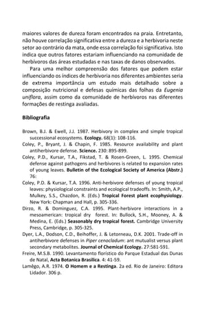 maiores valores de dureza foram encontrados na praia. Entretanto,
não houve correlação significativa entre a dureza e a herbivoria neste
setor ao contrário da mata, onde essa correlação foi significativa. Isto
indica que outros fatores estariam influenciando na comunidade de
herbívoros das áreas estudadas e nas taxas de danos observados.
Para uma melhor compreensão dos fatores que podem estar
influenciando os índices de herbivoria nos diferentes ambientes seria
de extrema importância um estudo mais detalhado sobre a
composição nutricional e defesas químicas das folhas da Eugenia
uniflora, assim como da comunidade de herbívoros nas diferentes
formações de restinga avaliadas.
Bibliografia
Brown, B.J. & Ewell, J.J. 1987. Herbivory in complex and simple tropical
successional ecosystems. Ecology. 68(1): 108-116.
Coley, P., Bryant, J. & Chapin, F. 1985. Resource availability and plant
antiherbivore defense. Science. 230: 895-899.
Coley, P.D., Kursar, T.A., Fikstad, T. & Rosen-Green, L. 1995. Chemical
defense against pathogens and herbivores is related to expansion rates
of young leaves. Bulletin of the Ecological Society of America (Abstr.)
76:
Coley, P.D. & Kursar, T.A. 1996. Anti-herbivore defenses of young tropical
leaves: physiological constraints and ecological tradeoffs. In: Smith, A.P.,
Mulkey, S.S., Chazdon, R. (Eds.) Tropical Forest plant ecophysiology.
New York: Chapman and Hall, p. 305-336.
Dirzo, R. & Dominguez, C.A. 1995. Plant-herbivore interactions in a
mesoamerican: tropical dry forest. In: Bullock, S.H., Mooney, A. &
Medina, E. (Eds.) Seasonably dry tropical forest. Cambridge University
Press, Cambridge, p. 305-325.
Dyer, L.A., Dodson, C.D., Beihoffer, J. & Letorneau, D.K. 2001. Trade-off in
antiherbivore defenses in Piper cenocladum: ant mutualist versus plant
secondary metabolites. Journal of Chemical Ecology. 27:581-591.
Freire, M.S.B. 1990. Levantamento florístico do Parque Estadual das Dunas
de Natal, Acta Botanica Brasilica. 4: 41-59.
Lamêgo, A.R. 1974. O Homem e a Restinga. 2a ed. Rio de Janeiro: Editora
Lidador. 306 p.
 