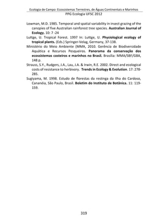Ecologia de Campo: Ecossistemas Terrestres, de Águas Continentais e Marinhos
PPG Ecologia UFSC 2012
319
Lowman, M.D. 1985. Temporal and spatial variability in insect grazing of the
canopies of five Australian rainforest tree species. Australian Journal of
Ecology. 10: 7 -24
Luttge, U. Tropical Forest. 1997 In: Luttge, U. Physiological ecology of
tropical plants. (Eds.) Springer-Velag, Germany, 37-138.
Ministério do Meio Ambiente (MMA, 2010. Gerência de Biodiversidade
Aquática e Recursos Pesqueiros. Panorama da conservação dos
ecossistemas costeiros e marinhos no Brasil. Brasília: MMA/SBF/GBA,
148 p.
Strauss, S.Y., Rudgers, J.A., Lau, J.A. & Irwin, R.E. 2002. Direct and ecological
costs of resistance to herbivory. Trends in Ecology & Evolution. 17: 278-
285.
Sugiyama, M. 1998. Estudo de florestas da restinga da Ilha do Cardoso,
Cananéia, São Paulo, Brasil. Boletim do Instituto de Botânica. 11: 119-
159.
 
