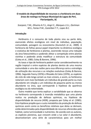 Ecologia de Campo: Ecossistemas Terrestres, de Águas Continentais e Marinhos
PPG Ecologia UFSC 2012
31
O modelo de disponibilidade de recursos e a herbivoria em duas
áreas de restinga no Parque Municipal da Lagoa do Peri,
Florianópolis, SC
Scarponi, T.M., Oliveira A.F.S., Angri C., Marques J.S.J., Oortman
M.S., Farias P.M., Castellani T.T., Lopes B.C.
Introdução
Herbivoria é o consumo de toda planta viva ou parte dela,
exercendo efeitos ecológicos em nível de indivíduo, população,
comunidade, paisagem ou ecossistema (Gurevitch et al., 2009). A
herbivoria de folhas possui papel importante na dinâmica ecológica
e evolutiva de herbívoros e plantas, ocorrendo nessas uma redução
da área fotossintética e podendo afetar a competição entre plantas
vizinhas e podendo ainda modificar a estrutura da comunidade
(Coley et al., 1985; Coley & Barone, 1996).
As taxas e tipo de herbivoria podem variar consideravelmente na
região tropical e entre espécies de plantas dentro de uma mesma
comunidade e uma das razões para essa diferença seria a estratégia
de utilização dos recursos e as relações evolutivas (Coley & Barone,
1996). Segundo Feeny (1976) e Rhoades & Cates (1976), as espécies
de ciclo de vida longa seriam as mais visíveis, e assim, os herbívoros
notariam com mais facilidade um indivíduo de grande porte ou mais
abundante em relação a um indivíduo de pequeno porte ou menos
abundante na área, que corresponde à hipótese da aparência
ecológica ou da notoriedade.
Outro modelo que tenta explicar a variabilidade que se observa
na herbivoria corresponde à inversão metabólica que uma planta
realiza na produção de defesas químicas, ou hipótese de
disponibilidade de recurso (HDR), proposta por Coley et al. (1985).
Esta hipótese propõe que o custo metabólico da produção de defesas
químicas assim como os benefícios relativos que delas se derivam,
estão determinados pela disponibilidade de recursos oferecidos pelo
habitat, como luminosidade e nutrientes. De acordo com os autores,
as espécies pioneiras, que crescem onde a luz solar é abundante,
desenvolveriam uma série de características para um melhor
 