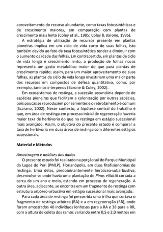 aproveitamento do recurso abundante, como taxas fotossintéticas e
de crescimento maiores, em comparação com plantas de
crescimento mais lento (Coley et al., 1985; Coley & Barone, 1996).
A estratégia de utilização de recursos presente em plantas
pioneiras implica em um ciclo de vida curto de suas folhas, isto
também devido ao fato da taxa fotossintética tender a diminuir com
o aumento da idade das folhas. Em contrapartida, em plantas de ciclo
de vida longo e crescimento lento, a produção de folhas novas
representa um gasto metabólico maior do que para plantas de
crescimento rápido; assim, para um maior aproveitamento de suas
folhas, as plantas de ciclo de vida longo investiriam uma maior parte
dos recursos em compostos de defesa quantitativa, como, por
exemplo, taninos e terpenos (Barone & Coley, 2002).
Em ecossistemas de restinga, a sucessão secundária depende de
espécies pioneiras que facilitem a colonização por outras espécies,
pois poucas se reproduzem por sementes e o rebrotamento é comum
(Scarano, 2002). Nesse contexto, a hipótese central do trabalho é
que, em área de restinga em processo inicial de regeneração haveria
maior taxa de herbivoria do que na restinga em estágio sucessional
mais avançado. Assim, o objetivo do presente estudo é comparar a
taxa de herbivoria em duas áreas de restinga com diferentes estágios
sucessionais.
Material e Métodos
Amostragem e análises dos dados
O presente estudo foi realizado na porção sul do Parque Municipal
da Lagoa do Peri (PMLP), Florianópolis, em duas fitofisionomias de
restinga. Uma delas, predominantemente herbácea-subarbustiva,
desenvolve-se onde havia uma plantação de Pinus elliottii cortada a
cerca de um ano e meio, estando em processo de regeneração. A
outra área, adjacente, se encontra em um fragmento de restinga com
estrutura arbóreo-arbustiva em estágio sucessional mais avançado.
Para cada área de restinga foi percorrida uma trilha que cortava o
fragmento de restinga arbórea (RA) e a em regeneração (RR), onde
foram amostrados 40 indivíduos lenhosos para a RA e 38 para a RR,
com a altura de coleta dos ramos variando entre 0,5 e 2,0 metros em
 