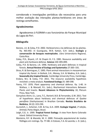 Ecologia de Campo: Ecossistemas Terrestres, de Águas Continentais e Marinhos
PPG Ecologia UFSC 2012
41
corroborado e investigações periódicas são necessárias para uma
melhor avaliação das interações plantas-herbívoros em áreas de
restinga semelhantes.
Agradecimentos
Agradecemos à FLORAM e aos funcionários do Parque Municipal
da Lagoa do Peri.
Bibliografia
Barone, J.A. & Coley, P.D. 2002. Herbivorismo y las defensas de las plantas.
Pp. 465-492. In Guariguata, M.R; Kattan, G.H. (eds.), Ecología y
conservación de bosques neotropicales. Libro Universitario Regional,
Costa Rica.
Coley, P.D., Bryant, J.P. & Chapin III, F.S. 1985. Resource availability and
plant anti-herbivore defense. Science 230: 895-899.
Coley, P.D. & Barone, J.A. 1996. Herbivory and plant defenses in tropical
forests. Annual Review of Ecology and Systematics 27:305–335.
Dirzo, R. & Domingues, C. 1995. Plant-animal interactions in mesoamerican
tropical dry forest. In Bullock, S.H., Money, S.H. & Medina, H.A. (eds.),
Seasonally dry tropical forests. Cambridge University Press, Cambridge.
Endara, M.J. & Coley, P.D. 2011. The resource availability hypothesis
revisited: a meta-analysis. Functional Ecology 25: 389-398.
Feeny, P.P. 1976. Plant apparency and chemical defense. Pp. 1-40. In
Wallace, J. & Mansell, R.L. (eds.), Biochemical Interactions Between
Plants and Insects. Recent Advances in Phytochemistry 10, Plenum
Press, New York.
Gonçalves-Alvim, S.J., Lana, T.C., RanieriI, B.D. & Fernandes, G.W. 2011. Test
of hypotheses about herbivory and chemical defences of Qualea
parviflora (Vochysiaceae) in Brazilian Cerrado. Revista Brasileira de
Botânica, 34 (2): 223-230.
Gurevitch, J., Scheiner, S.M. & Fox, G.A. 2009. Ecologia Vegetal, 2a
edição,
Artmed, Porto Alegre, Brasil.
Leigh, E.G. Jr. 1999. Tropical Forest Ecology: A view from Barro Colorado
Island. Oxford University Press.
Monteiro, R.F. & Macedo, M. V. 2000. Flutuação populacional de insetos
fitófagos em restinga. Pp. 77–88. In Esteves, F.A. & Lacerda, L. D. (eds.),
 
