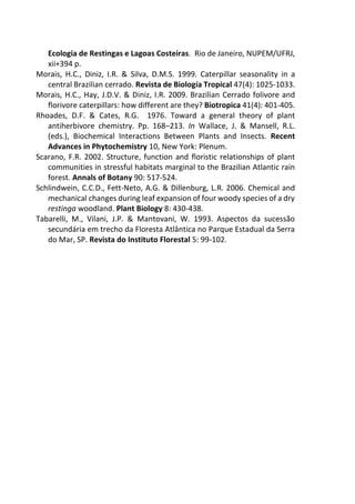 Ecologia de Restingas e Lagoas Costeiras. Rio de Janeiro, NUPEM/UFRJ,
xii+394 p.
Morais, H.C., Diniz, I.R. & Silva, D.M.S. 1999. Caterpillar seasonality in a
central Brazilian cerrado. Revista de Biología Tropical 47(4): 1025-1033.
Morais, H.C., Hay, J.D.V. & Diniz, I.R. 2009. Brazilian Cerrado folivore and
florivore caterpillars: how different are they? Biotropica 41(4): 401-405.
Rhoades, D.F. & Cates, R.G. 1976. Toward a general theory of plant
antiherbivore chemistry. Pp. 168–213. In Wallace, J. & Mansell, R.L.
(eds.), Biochemical Interactions Between Plants and Insects. Recent
Advances in Phytochemistry 10, New York: Plenum.
Scarano, F.R. 2002. Structure, function and floristic relationships of plant
communities in stressful habitats marginal to the Brazilian Atlantic rain
forest. Annals of Botany 90: 517-524.
Schlindwein, C.C.D., Fett-Neto, A.G. & Dillenburg, L.R. 2006. Chemical and
mechanical changes during leaf expansion of four woody species of a dry
restinga woodland. Plant Biology 8: 430-438.
Tabarelli, M., Vilani, J.P. & Mantovani, W. 1993. Aspectos da sucessão
secundária em trecho da Floresta Atlântica no Parque Estadual da Serra
do Mar, SP. Revista do Instituto Florestal 5: 99-102.
 
