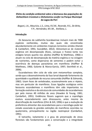 Ecologia de Campo: Ecossistemas Terrestres, de Águas Continentais e Marinhos
PPG Ecologia UFSC 2012
43
Efeito da condição ambiental sobre a biomassa das populações de
Deltochilum irroratum e Dichotomius assifer no Parque Municipal
da Lagoa do Peri
Bogoni, J.A., Maurício, L.S., Lima, R.E.M., Rezende, R.S., De Brito,
F.P., Hernández, M.I.M., Arellano, L.
Introdução
Os besouros da subfamília Scarabaeinae incluem mais de 7000
espécies conhecidas, muitas das quais são encontradas
abundantemente em ambientes tropicais terrestres úmidos (Hanski
& Cambefort, 1991; ScarabNet, 2012). Alimentam-se de material
orgânico em decomposição (fezes, carcaças e frutos) tanto nos
estágios larvais quanto nos adultos (Halffter & Matthews, 1966) e
atuam no ciclo de decomposição da matéria orgânica e na ciclagem
de nutrientes, como dispersoras de sementes e podem evitar a
ocorrência de doenças parasitárias em mamíferos (Halffter &
Matthews, 1966; Galante & Marco-García, 1997; Steinfeld et al.,
2006).
Escarabeíneos têm ciclo de vida com metamorfose completa,
sendo que o desenvolvimento da fase larval depende fortemente da
quantidade e qualidade do recurso consumido (Halffter & Edmonds,
1982). Usam fezes de vertebrados, ocasionalmente aves e répteis,
mas em particular de mamíferos. Essas ligações ecológicas entre
besouros escarabeíneos e mamíferos têm sido importantes na
formação evolutiva e da estrutura de comunidades de escarabeíneos
por pelo menos 40 milhões de anos (Howden & Young, 1981;
Cambefort, 1991). Evidências fósseis sugerem que a coprofagia
evoluiu associadamente com dinossauros, antes mesmo da
diversificação de mamíferos (Chin & Gill, 1996) e que a evolução da
preferência alimentar dos escarabeíneos para a necrofagia pode ter
estado associada às grandes extinções de mamíferos ocorridas no
quaternário, principalmente na região neotropical (Cambefort,
1991).
O tamanho, isolamento e o grau de preservação de áreas
florestais são fundamentais para a conservação e a integridade
 