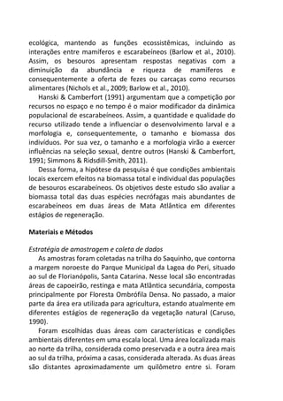 ecológica, mantendo as funções ecossistêmicas, incluindo as
interações entre mamíferos e escarabeíneos (Barlow et al., 2010).
Assim, os besouros apresentam respostas negativas com a
diminuição da abundância e riqueza de mamíferos e
consequentemente a oferta de fezes ou carcaças como recursos
alimentares (Nichols et al., 2009; Barlow et al., 2010).
Hanski & Camberfort (1991) argumentam que a competição por
recursos no espaço e no tempo é o maior modificador da dinâmica
populacional de escarabeíneos. Assim, a quantidade e qualidade do
recurso utilizado tende a influenciar o desenvolvimento larval e a
morfologia e, consequentemente, o tamanho e biomassa dos
indivíduos. Por sua vez, o tamanho e a morfologia virão a exercer
influências na seleção sexual, dentre outros (Hanski & Camberfort,
1991; Simmons & Ridsdill-Smith, 2011).
Dessa forma, a hipótese da pesquisa é que condições ambientais
locais exercem efeitos na biomassa total e individual das populações
de besouros escarabeíneos. Os objetivos deste estudo são avaliar a
biomassa total das duas espécies necrófagas mais abundantes de
escarabeíneos em duas áreas de Mata Atlântica em diferentes
estágios de regeneração.
Materiais e Métodos
Estratégia de amostragem e coleta de dados
As amostras foram coletadas na trilha do Saquinho, que contorna
a margem noroeste do Parque Municipal da Lagoa do Peri, situado
ao sul de Florianópolis, Santa Catarina. Nesse local são encontradas
áreas de capoeirão, restinga e mata Atlântica secundária, composta
principalmente por Floresta Ombrófila Densa. No passado, a maior
parte da área era utilizada para agricultura, estando atualmente em
diferentes estágios de regeneração da vegetação natural (Caruso,
1990).
Foram escolhidas duas áreas com características e condições
ambientais diferentes em uma escala local. Uma área localizada mais
ao norte da trilha, considerada como preservada e a outra área mais
ao sul da trilha, próxima a casas, considerada alterada. As duas áreas
são distantes aproximadamente um quilômetro entre si. Foram
 