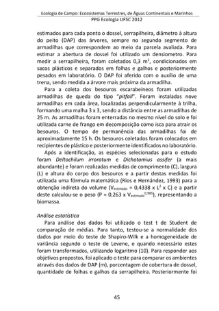 Ecologia de Campo: Ecossistemas Terrestres, de Águas Continentais e Marinhos
PPG Ecologia UFSC 2012
45
estimados para cada ponto o dossel, serrapilheira, diâmetro à altura
do peito (DAP) das árvores, sempre no segundo segmento de
armadilhas que correspondem ao meio da parcela avaliada. Para
estimar a abertura de dossel foi utilizado um densiometro. Para
medir a serrapilheira, foram coletados 0,3 m2
, condicionados em
sacos plásticos e separados em folhas e galhos e posteriormente
pesados em laboratório. O DAP foi aferido com o auxílio de uma
trena, sendo medida a árvore mais próxima da armadilha.
Para a coleta dos besouros escarabeíneos foram utilizadas
armadilhas de queda do tipo “pitfall”. Foram instaladas nove
armadilhas em cada área, localizadas perpendicularmente à trilha,
formando uma malha 3 x 3, sendo a distância entre as armadilhas de
25 m. As armadilhas foram enterradas no mesmo nível do solo e foi
utilizada carne de frango em decomposição como isca para atrair os
besouros. O tempo de permanência das armadilhas foi de
aproximadamente 15 h. Os besouros coletados foram colocados em
recipientes de plástico e posteriormente identificados no laboratório.
Após a identificação, as espécies selecionadas para o estudo
foram Deltochilum irroratum e Dichotomius assifer (a mais
abundante) e foram realizadas medidas de comprimento (C), largura
(L) e altura do corpo dos besouros e a partir destas medidas foi
utilizada uma fórmula matemática (Rios e Hernández, 1993) para a
obtenção indireta do volume (Vestimado = 0,4338 x L2
x C) e a partir
deste calculou-se o peso (P = 0,263 x Vestimado
0,985
), representando a
biomassa.
Análise estatística
Para análise dos dados foi utilizado o test t de Student de
comparação de médias. Para tanto, testou-se a normalidade dos
dados por meio do teste de Shapiro-Wilk e a homogeneidade de
variância segundo o teste de Levene, e quando necessário estes
foram transformados, utilizando logaritmo (10). Para responder aos
objetivos propostos, foi aplicado o teste para comparar os ambientes
através dos dados de DAP (m), porcentagem de cobertura de dossel,
quantidade de folhas e galhos da serrapilheira. Posteriormente foi
 