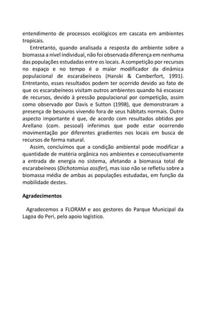 entendimento de processos ecológicos em cascata em ambientes
tropicais.
Entretanto, quando analisada a resposta do ambiente sobre a
biomassa a nível individual, não foi observada diferença em nenhuma
das populações estudadas entre os locais. A competição por recursos
no espaço e no tempo é o maior modificador da dinâmica
populacional de escarabeíneos (Hanski & Camberfort, 1991).
Entretanto, esses resultados podem ter ocorrido devido ao fato de
que os escarabeíneos visitam outros ambientes quando há escassez
de recursos, devido à pressão populacional por competição, assim
como observado por Davis e Sutton (1998), que demonstraram a
presença de besouros vivendo fora de seus hábitats normais. Outro
aspecto importante é que, de acordo com resultados obtidos por
Arellano (com. pessoal) inferimos que pode estar ocorrendo
movimentação por diferentes gradientes nos locais em busca de
recursos de forma natural.
Assim, concluímos que a condição ambiental pode modificar a
quantidade de matéria orgânica nos ambientes e consecutivamente
a entrada de energia no sistema, afetando a biomassa total de
escarabeíneos (Dichotomius assifer), mas isso não se refletiu sobre a
biomassa média de ambas as populações estudadas, em função da
mobilidade destes.
Agradecimentos
Agradecemos a FLORAM e aos gestores do Parque Municipal da
Lagoa do Peri, pelo apoio logístico.
 