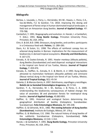 Ecologia de Campo: Ecossistemas Terrestres, de Águas Continentais e Marinhos
PPG Ecologia UFSC 2012
51
Bibliografia
Barlow, J., Louzada, J., Parry, L., Hernández, M.I.M., Hawes, J., Peres, C.A.,
Vaz-de-Mello, F.Z. & Gardner, T.A. 2010. Improving the desing and
management of forest strips in human-dominated tropical landscapes: a
field test on Amazonian dung beetles. Journal of Applied Ecology. 47:
779-788.
Cambefort, Y. 1991. Biogeography and evolution. In: Hanski, I. e Cambefort,
Y. (Eds.). 1991. Dung Beetle Ecology. Princeton University Press,
Princeton, NJ, USA. 249 p.
Chin, K. & Gill, B.D. 1996. Dinosaurs, dung beetles, and conifers: participants
in a Cretaceous food web. Palaios, 11: 280–285.
Davis, A.J. & Suton, S.L. 1998. The effects of rainforest canopy loss on
arboreal dung beetles in Borneo: implications for the measurement of
biodiversity in derived tropical ecosystems. Diversity and Distributions,
4: 167-173.
Estrada, A. & Coates-Estrada, R. 1991. Howler monkeys (Allouta pallaita),
dung Beetles (Scarabaeidae) and seed dispersal: ecological interactions
in the tropical rain forest of Los Tuxtlas, Mexico. Journal of Tropical
Ecology, 7: 459-474.
Estrada, A., Halffter, G., Estrada, R. C. & Meritt, A. Jr 1993. Dung beetles
attracted to mammalian herbivore (Alouatta palliata) and omnivore
(Nasua narica) dung in the tropical rain forest of Los Tuxtlas, Mexico.
Journal of Tropical Ecology, 9(1): 45-54
Galante, E. & Marcos-García, A. 1997. Detritívoros, coprófagos y necrófagos.
Boletín de La Sociedad Entomológica Aragonesa, 20: 57-64.
Gardner, T. A., Hernández, M. I. M., Barlow, J. & Peres, C. A. 2008.
Understanding the biodiversity consequences of habitat change: the
value of secondary 38 and plantation forests for neotropical dung
beetles. Journal of Applied Ecology, 45:883-893.
Halffter, G. 1991. Historical and ecological factors determining the
geographical distribution of beetles (Coleoptera: Scarabaeidae:
Scarabaeinae). Folia Entomologica Mexicana, 82: 195-238.
Halffter, G. & Edmonds, W.D., 1982. The nesting behavior of dung beetles
(Scarabaeinae). Instituto de Ecología, México, DF. 176 p.
Halffter, G. & Matthews, E.G. 1966. The natural history of dung beetles of
the subfamily Scarabaeinae (Coleoptera, Scarabaeidae). Folia
Entomológica Mexicana, 12 (14): 1-312.
Hanski, I. & Cambefort, Y. 1991. Dung Beetle Ecology. Princeton University
Press, Princeton, NJ, USA. 249 p.
 