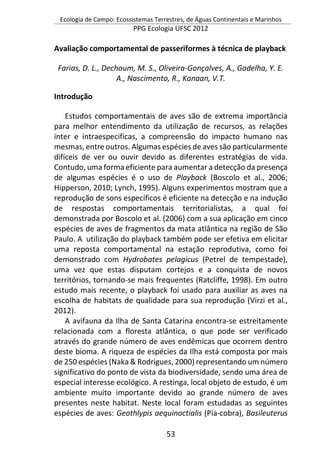 Ecologia de Campo: Ecossistemas Terrestres, de Águas Continentais e Marinhos
PPG Ecologia UFSC 2012
53
Avaliação comportamental de passeriformes à técnica de playback
Farias, D. L., Dechoum, M. S., Oliveira-Gonçalves, A., Gadelha, Y. E.
A., Nascimento, R., Kanaan, V.T.
Introdução
Estudos comportamentais de aves são de extrema importância
para melhor entendimento da utilização de recursos, as relações
inter e intraespecificas, a compreensão do impacto humano nas
mesmas, entre outros. Algumas espécies de aves são particularmente
difíceis de ver ou ouvir devido as diferentes estratégias de vida.
Contudo, uma forma eficiente para aumentar a detecção da presença
de algumas espécies é o uso de Playback (Boscolo et al., 2006;
Hipperson, 2010; Lynch, 1995). Alguns experimentos mostram que a
reprodução de sons específicos é eficiente na detecção e na indução
de respostas comportamentais territorialistas, a qual foi
demonstrada por Boscolo et al. (2006) com a sua aplicação em cinco
espécies de aves de fragmentos da mata atlântica na região de São
Paulo. A utilização do playback também pode ser efetiva em elicitar
uma reposta comportamental na estação reprodutiva, como foi
demonstrado com Hydrobates pelagicus (Petrel de tempestade),
uma vez que estas disputam cortejos e a conquista de novos
territórios, tornando-se mais frequentes (Ratcliffe, 1998). Em outro
estudo mais recente, o playback foi usado para auxiliar as aves na
escolha de habitats de qualidade para sua reprodução (Virzi et al.,
2012).
A avifauna da Ilha de Santa Catarina encontra-se estreitamente
relacionada com a floresta atlântica, o que pode ser verificado
através do grande número de aves endêmicas que ocorrem dentro
deste bioma. A riqueza de espécies da Ilha está composta por mais
de 250 espécies (Naka & Rodrigues, 2000) representando um número
significativo do ponto de vista da biodiversidade, sendo uma área de
especial interesse ecológico. A restinga, local objeto de estudo, é um
ambiente muito importante devido ao grande número de aves
presentes neste habitat. Neste local foram estudadas as seguintes
espécies de aves: Geothlypis aequinoctialis (Pia-cobra), Basileuterus
 