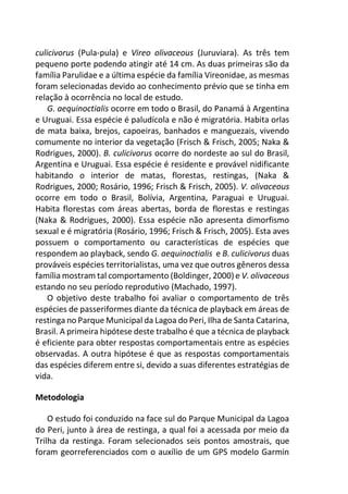 culicivorus (Pula-pula) e Vireo olivaceous (Juruviara). As três tem
pequeno porte podendo atingir até 14 cm. As duas primeiras são da
família Parulidae e a última espécie da família Vireonidae, as mesmas
foram selecionadas devido ao conhecimento prévio que se tinha em
relação à ocorrência no local de estudo.
G. aequinoctialis ocorre em todo o Brasil, do Panamá à Argentina
e Uruguai. Essa espécie é paludícola e não é migratória. Habita orlas
de mata baixa, brejos, capoeiras, banhados e manguezais, vivendo
comumente no interior da vegetação (Frisch & Frisch, 2005; Naka &
Rodrigues, 2000). B. culicivorus ocorre do nordeste ao sul do Brasil,
Argentina e Uruguai. Essa espécie é residente e provável nidificante
habitando o interior de matas, florestas, restingas, (Naka &
Rodrigues, 2000; Rosário, 1996; Frisch & Frisch, 2005). V. olivaceous
ocorre em todo o Brasil, Bolívia, Argentina, Paraguai e Uruguai.
Habita florestas com áreas abertas, borda de florestas e restingas
(Naka & Rodrigues, 2000). Essa espécie não apresenta dimorfismo
sexual e é migratória (Rosário, 1996; Frisch & Frisch, 2005). Esta aves
possuem o comportamento ou características de espécies que
respondem ao playback, sendo G. aequinoctialis e B. culicivorus duas
prováveis espécies territorialistas, uma vez que outros gêneros dessa
família mostram tal comportamento (Boldinger, 2000) e V. olivaceous
estando no seu período reprodutivo (Machado, 1997).
O objetivo deste trabalho foi avaliar o comportamento de três
espécies de passeriformes diante da técnica de playback em áreas de
restinga no Parque Municipal da Lagoa do Peri, Ilha de Santa Catarina,
Brasil. A primeira hipótese deste trabalho é que a técnica de playback
é eficiente para obter respostas comportamentais entre as espécies
observadas. A outra hipótese é que as respostas comportamentais
das espécies diferem entre si, devido a suas diferentes estratégias de
vida.
Metodologia
O estudo foi conduzido na face sul do Parque Municipal da Lagoa
do Peri, junto à área de restinga, a qual foi a acessada por meio da
Trilha da restinga. Foram selecionados seis pontos amostrais, que
foram georreferenciados com o auxílio de um GPS modelo Garmin
 