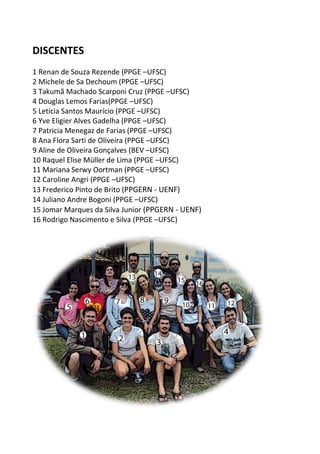 DISCENTES
1 Renan de Souza Rezende (PPGE –UFSC)
2 Michele de Sa Dechoum (PPGE –UFSC)
3 Takumã Machado Scarponi Cruz (PPGE –UFSC)
4 Douglas Lemos Farias(PPGE –UFSC)
5 Letícia Santos Maurício (PPGE –UFSC)
6 Yve Eligier Alves Gadelha (PPGE –UFSC)
7 Patricia Menegaz de Farias (PPGE –UFSC)
8 Ana Flora Sarti de Oliveira (PPGE –UFSC)
9 Aline de Oliveira Gonçalves (BEV –UFSC)
10 Raquel Elise Müller de Lima (PPGE –UFSC)
11 Mariana Serwy Oortman (PPGE –UFSC)
12 Caroline Angri (PPGE –UFSC)
13 Frederico Pinto de Brito (PPGERN - UENF)
14 Juliano Andre Bogoni (PPGE –UFSC)
15 Jomar Marques da Silva Junior (PPGERN - UENF)
16 Rodrigo Nascimento e Silva (PPGE –UFSC)
 