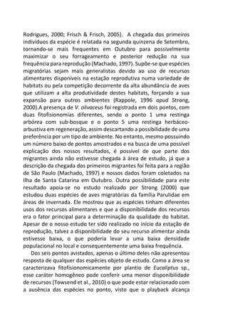 Rodrigues, 2000; Frisch & Frisch, 2005). A chegada dos primeiros
indivíduos da espécie é relatada na segunda quinzena de Setembro,
tornando-se mais frequentes em Outubro para possivelmente
maximizar o seu forrageamento e posterior redução na sua
frequência para reprodução (Machado, 1997). Supõe-se que espécies
migratórias sejam mais generalistas devido ao uso de recursos
alimentares disponíveis na estação reprodutiva numa variedade de
habitats ou pela competição decorrente da alta abundância de aves
que utilizam a alta produtividade destes habitats, forçando a sua
expansão para outros ambientes (Rappole, 1996 apud Strong,
2000).A presença de V. olivaceus foi registrada em dois pontos, com
duas fitofisionomias diferentes, sendo o ponto 1 uma restinga
arbórea com sub-bosque e o ponto 5 uma restinga herbáceo-
arbustiva em regeneração, assim descartando a possibilidade de uma
preferência por um tipo de ambiente. No entanto, mesmo possuindo
um número baixo de pontos amostrados e na busca de uma possível
explicação dos nossos resultados, é possivel de que parte dos
migrantes ainda não estivesse chegada à área de estudo, já que a
descrição da chegada dos primeiros migrantes foi feita para a região
de São Paulo (Machado, 1997) e nossos dados foram coletados na
Ilha de Santa Catarina em Outubro. Outra possibilidade para este
resultado apoia-se no estudo realizado por Strong (2000) que
estudou duas espécies de aves migratórias da família Parulidae em
áreas de invernada. Ele mostrou que as espécies tinham diferentes
usos dos recursos alimentares e que a disponibilidade dos recursos
era o fator principal para a determinação da qualidade do habitat.
Apesar de o nosso estudo ter sido realizado no início da estação de
reprodução, talvez a disponibilidade do seu recurso alimentar ainda
estivesse baixa, o que poderia levar a uma baixa densidade
populacional no local e consequentemente uma baixa frequência.
Dos seis pontos avistados, apenas o último deles não apresentou
resposta de qualquer das espécies objeto de estudo. Como a área se
caracterizava fitofisionomicamente por plantio de Eucaliptus sp.,
esse caráter homogêneo pode conferir uma menor disponibilidade
de recursos (Towsend et al., 2010) o que pode estar relacionado com
a ausência das espécies no ponto, visto que o playback alcança
 