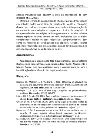 Ecologia de Campo: Ecossistemas Terrestres, de Águas Continentais e Marinhos
PPG Ecologia UFSC 2012
61
apenas indivíduos que ocupam a área da reprodução do som
(Boscolo et al., 2006).
Mesmo a técnica de playback sendo eficiente para as três espécies
em estudo, dados como tipo de vocalização (canto e chamado)
devem ser melhor compreendidos para melhor interpretação da
comunicação com relação a resposta a técnica de playback. A
compreensão das estratégias de forrageamento e uso dos habitats
destas espécies de aves devem ser mais explorados para também
compreender melhor os seus respectivos comportamentos, bem
como os registros de visualizações das espécies. Estudos futuros
podem ser realizados em outras épocas do ano devido a variação no
período reprodutivo de cada espécie de ave.
Agradecimentos
Agradecemos à Organização Não Governamental Santa Catarina
Birdwatching especialmente aos colaboradores Carlos Nascimento e
Maurici Souza, que nos auxiliaram com o equipamento de som e
identificação da vocalização das espécies de aves.
Bibliografia
Boscolo, D., Metzger, J. & Vierlliard, j. 2006. Efficiency of playback for
assessing the occurrence of five bird species in Brazilian Atlantic Forest
fragments. An Acad Bras Cienc. 78 (4): 629– 644.
Boldinger J., S. 2000. Use of two song categories by golden-cheeked
warblers. The condor. 102(3):539-552.
Frisch, J.D. & Frisch, C.D. 2005. Aves brasileiras e plantas que as atraem. 3ª.
edição. Dalgas Ecoltec – Ecologia Técnica Ltda. São Paulo. 480pg.
Ghizoni-Jr, I.R. & Azevedo M.A.G. 2006. Composição de bandos mistos de
aves florestais de sub-bosque em área de encosta e planície da Floresta
Atlântica de Santa Catarina, sul do Brasil. Biotemas. 19(2):47-53.
Hipperson, C. 2010. A comparison of three bird survey methods used to
identify 12 target species within forest fragments in Northern
Madagascar. In: Hipperson, C. Comparison of bird survey. 1-11.
Machado, C.G. 1997. Vireo olivaceus (Vireonidae): uma espécie migratória
nos bandos mistos de aves na Mata Atlântica do sudeste brasileiro.
Ararajuba. 5(1):60-62.
 