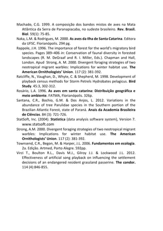 Machado, C.G. 1999. A composição dos bandos mistos de aves na Mata
Atlântica da Serra de Paranapiacaba, no sudeste brasileiro. Rev. Brasil.
Biol. 59(1): 75-85.
Naka, L.M. & Rodrigues, M. 2000. As aves da Ilha de Santa Catarina. Editora
da UFSC. Florianópolis. 294 pg.
Rappole, J.H. 1996. The importance of forest for the world’s migratory bird
species. Pages 389–406 in: Conservation of faunal diversity in forested
landscapes (R. M. DeGraaf and R. I. Miller, Eds.). Chapman and Hall,
London. Apud Strong, A. M. 2000. Divergent foraging strategies of two
neotropical migrant warbles: Implications for winter habitat use. The
American Ornithologists’ Union. 117 (2): 381-392.
Ratcliffe, N., Vaughan, D., Whyte, C. & Shepherd, M. 1998. Development of
playback census methods for Storm Petrels Hydrobates pelagicus. Bird
Study. 45:3, 302-312.
Rosário, L.A. 1996. As aves em santa catarina: Distribuição geográfica e
meio ambiente. FATMA, Florianópolis. 326p.
Santana, C.R., Bochio, G.M. & Dos Anjos, L. 2012. Variations in the
abundance of tree Parulidae species in the Southern portion of the
Brazilian Atlantic Forest, state of Paraná. Anais da Academia Brasileira
de Ciências. 84 (3): 721-726.
StatSoft, Inc. (2004). Statistica (data analysis software system), Version 7.
www.statsoft.com
Strong, A.M. 2000. Divergent foraging strategies of two neotropical migrant
warbles: Implications for winter habitat use. The American
Ornithologists’ Union. 117 (2): 381-392.
Townsend, C.R., Begon, M. & Harper, J.L. 2006. Fundamentos em ecologia.
2a. Edição. Artmed, Porto Alegre. 592pp.
Virzi T., Boulton R.L., Davis M.J., Gilroy J.J. & Lockwood J.L. 2012.
Effectiveness of artificial song playback on influencing the settlement
decisions of an endangered resident grassland passerine. The condor.
114 (4):846-855.
 