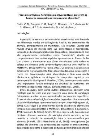 Ecologia de Campo: Ecossistemas Terrestres, de Águas Continentais e Marinhos
PPG Ecologia UFSC 2012
63
Fezes de carnívoros, herbívoros ou onívoros: Quais preferem os
besouros escarabeíneos como recurso alimentar?
Farias, P. M., Scarponi, T. M., Angri, C., Marques, J. S. J., Oortman, M.
S., Oliveira, A.F. S. de, Hernández, M. I. M., Arellano, L.
Introdução
A partição de recursos entre espécies coexistentes está baseada
nos diferentes modos de utilização do habitat. Os excrementos de
animais, principalmente de mamíferos, são recursos usados por
muitos grupos de insetos para sua alimentação e reprodução,
incluindo os besouros Scarabaeinae (Coleoptera: Scarabaeidae), que
são popularmente conhecidos como “rola-bosta”, devido ao
comportamento que muitas espécies apresentam ao formar bolas
com o recurso alimentar e cavar túneis no solo para onde rodam as
esferas de alimento onde também depositam seus ovos (Halffter &
Matthews, 1966; Halffter & Favila, 1993). Os adultos e as larvas são
detritívoros e principalmente fezes são utilizadas, além de carcaças e
frutos em decomposição para alimentação e têm uma ampla
eficiência e agilidade na ciclagem de compostos orgânicos em
decomposição (Rodrigues & Marchini, 2000), desempenhando assim
uma importante função ecológica na dinâmica de nutrientes em
diferentes ecossistemas (Hanski, 1991; Nichols et al., 2008).
Estes besouros, bem como outros organismos, possuem uma
fisiologia que faz com que eles tolerem uma gama de condições
fisioquímicas e ditam as suas necessidades por recursos específicos.
A ocorrência e a distribuição das espécies dependem diretamente da
disponibilidade desse recurso e de seu comportamento (Begon et al.,
2006). As carcaças e os excrementos são de distribuição efêmera no
tempo e no espaço (Halffter & Matthews, 1966; Hanski & Cambefort,
1991; Simmons & Ridsdill-Smith, 2011) e espécies de Scarabaeinae
mostram diversas maneiras de alocação destes recursos, o que
permite a redução de competição intra e inter-específica por
alimento (Hanski, 1991; Hernández et al., 2011): telecoprídeos (as
esferas de alimento são conduzidas até ocorrer o enterramento);
paracropídeos (ocorre a escavação de túneis próximo/abaixo a fonte
 