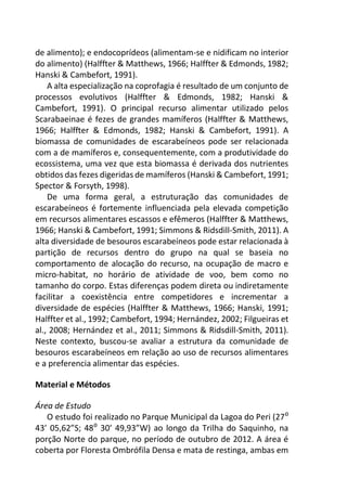 de alimento); e endocoprídeos (alimentam-se e nidificam no interior
do alimento) (Halffter & Matthews, 1966; Halffter & Edmonds, 1982;
Hanski & Cambefort, 1991).
A alta especialização na coprofagia é resultado de um conjunto de
processos evolutivos (Halffter & Edmonds, 1982; Hanski &
Cambefort, 1991). O principal recurso alimentar utilizado pelos
Scarabaeinae é fezes de grandes mamíferos (Halffter & Matthews,
1966; Halffter & Edmonds, 1982; Hanski & Cambefort, 1991). A
biomassa de comunidades de escarabeíneos pode ser relacionada
com a de mamíferos e, consequentemente, com a produtividade do
ecossistema, uma vez que esta biomassa é derivada dos nutrientes
obtidos das fezes digeridas de mamíferos (Hanski & Cambefort, 1991;
Spector & Forsyth, 1998).
De uma forma geral, a estruturação das comunidades de
escarabeíneos é fortemente influenciada pela elevada competição
em recursos alimentares escassos e efêmeros (Halffter & Matthews,
1966; Hanski & Cambefort, 1991; Simmons & Ridsdill-Smith, 2011). A
alta diversidade de besouros escarabeíneos pode estar relacionada à
partição de recursos dentro do grupo na qual se baseia no
comportamento de alocação do recurso, na ocupação de macro e
micro-habitat, no horário de atividade de voo, bem como no
tamanho do corpo. Estas diferenças podem direta ou indiretamente
facilitar a coexistência entre competidores e incrementar a
diversidade de espécies (Halffter & Matthews, 1966; Hanski, 1991;
Halffter et al., 1992; Cambefort, 1994; Hernández, 2002; Filgueiras et
al., 2008; Hernández et al., 2011; Simmons & Ridsdill-Smith, 2011).
Neste contexto, buscou-se avaliar a estrutura da comunidade de
besouros escarabeíneos em relação ao uso de recursos alimentares
e a preferencia alimentar das espécies.
Material e Métodos
Área de Estudo
O estudo foi realizado no Parque Municipal da Lagoa do Peri (27⁰
43’ 05,62”S; 48⁰ 30’ 49,93”W) ao longo da Trilha do Saquinho, na
porção Norte do parque, no período de outubro de 2012. A área é
coberta por Floresta Ombrófila Densa e mata de restinga, ambas em
 