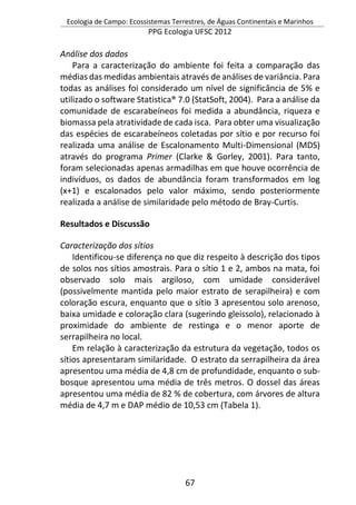 Ecologia de Campo: Ecossistemas Terrestres, de Águas Continentais e Marinhos
PPG Ecologia UFSC 2012
67
Análise dos dados
Para a caracterização do ambiente foi feita a comparação das
médias das medidas ambientais através de análises de variância. Para
todas as análises foi considerado um nível de significância de 5% e
utilizado o software Statistica® 7.0 (StatSoft, 2004). Para a análise da
comunidade de escarabeíneos foi medida a abundância, riqueza e
biomassa pela atratividade de cada isca. Para obter uma visualização
das espécies de escarabeíneos coletadas por sítio e por recurso foi
realizada uma análise de Escalonamento Multi-Dimensional (MDS)
através do programa Primer (Clarke & Gorley, 2001). Para tanto,
foram selecionadas apenas armadilhas em que houve ocorrência de
indivíduos, os dados de abundância foram transformados em log
(x+1) e escalonados pelo valor máximo, sendo posteriormente
realizada a análise de similaridade pelo método de Bray-Curtis.
Resultados e Discussão
Caracterização dos sítios
Identificou-se diferença no que diz respeito à descrição dos tipos
de solos nos sítios amostrais. Para o sítio 1 e 2, ambos na mata, foi
observado solo mais argiloso, com umidade considerável
(possivelmente mantida pelo maior estrato de serapilheira) e com
coloração escura, enquanto que o sítio 3 apresentou solo arenoso,
baixa umidade e coloração clara (sugerindo gleissolo), relacionado à
proximidade do ambiente de restinga e o menor aporte de
serrapilheira no local.
Em relação à caracterização da estrutura da vegetação, todos os
sítios apresentaram similaridade. O estrato da serrapilheira da área
apresentou uma média de 4,8 cm de profundidade, enquanto o sub-
bosque apresentou uma média de três metros. O dossel das áreas
apresentou uma média de 82 % de cobertura, com árvores de altura
média de 4,7 m e DAP médio de 10,53 cm (Tabela 1).
 