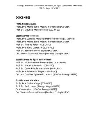 Ecologia de Campo: Ecossistemas Terrestres, de Águas Continentais e Marinhos
PPG Ecologia UFSC 2012
DOCENTES
Profs. Responsáveis
Profa. Dra. Malva Isabel Medina Hernández (ECZ-UFSC)
Prof. Dr. Mauricio Mello Petrucio (ECZ-UFSC)
Ecossistemas terrestres
Profa. Dra. Lucrecia Arellano (Instituto de Ecología, México)
Profa. Dra. Malva Isabel Medina Hernández (ECZ-UFSC)
Prof. Dr. Nivaldo Peroni (ECZ-UFSC)
Profa. Dra. Tânia Castellani (ECZ-UFSC)
Prof. Dr. Benedito Cortês Lopes (ECZ-UFSC)
Dra. Vanessa Tavares Kanaan (Pós-Doc Ecologia-UFSC)
Ecossistemas de águas continentais
Prof. Dr. José Fernandes Bezerra Neto (ICB-UFMG)
Prof. Dr. Mauricio Petrucio (ECZ-UFSC)
Prof. Dr. Carlos Brisola Marcondes (MIP-UFSC)
Profa. Dra. Ana Emília Siegloch (UNIPLAC)
Dra. Ana Carolina Figueiredo Lacerda (Pós-Doc Ecologia-UFSC)
Ecossistemas marinhos
Profa. Dra. Bárbara Segal (ECZ-UFSC)
Prof. Dr. Paulo Horta (Biologia Vegetal-UFSC)
Dr. Charles Gorri (Pós-Doc Ecologia-UFSC)
Dra. Vanessa Tavares Kanaan (Pós-Doc Ecologia-UFSC)
 
