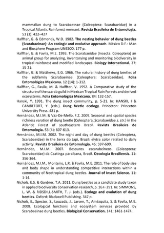 mammalian dung to Scarabaeinae (Coleoptera: Scarabaeidae) in a
Tropical Atlantic Rainforest remnant. Revista Brasileira de Entomologia.
53 (3): 422–427
Halffter, G. & Edmonds, W.D. 1982. The nesting behavior of dung beetles
(Scarabaeinae): An ecologic and evolutive approach. México D.F.: Man
and Biosphere Program UNESCO. 177 p.
Halffter, G. & Favila, M.E. 1993. The Scarabaeidae (Insecta: Coleoptera) an
animal group for analyzing, inventorying and monitoring biodiversity in
tropical rainforest and modified landscapes. Biology International. 27:
15-21.
Halffter, G. & Matthews, E.G. 1966. The natural history of dung beetles of
the subfamily Scarabaeinae (Coleoptera: Scarabaeidae). Folia
Entomológica Mexicana. 12 (14): 1-312.
Halffter, G., Favila, M. & Halffter, V. 1992. A Comparative study of the
structure of the scarab guild in Mexican Tropical Rain Forests and derived
ecosystems. Folia Entomológica Mexicana. 84: 132-157.
Hanski, Y. 1991. The dung insect community, p. 5-21. In: HANSKI, I &
CAMBEFORT, Y. (eds.). Dung beetle ecology. Princeton: Princeton
University Press. 481 p.
Hernández, M.I.M. & Vaz-De-Mello, F.Z. 2009. Seasonal and spatial species
richness varation of dung beetle (Coleoptera, Scarabaeidae s. str.) in the
Atlantic Forest of southeastern Brazil. Revista Brasileira de
Entomologia. 53 (4): 607-613.
Hernández, M.I.M. 2002. The night and day of dung beetles (Coleoptera,
Scarabaeidae) in the Serra do Japi, Brazil: elytra color related to daily
activity. Revista Brasileira de Entomologia. 46: 597-600.
Hernández, M.I.M. 2007. Besouros escarabeíneos (Coleoptera:
Scarabaeidae) da Caatinga paraibana, Brasil. Oecologia Brasiliensis. 11:
356-364.
Hernández, M.I.M., Monteiro, L.R. & Favila, M.E. 2011. The role of body size
and body shape in understanding competitive interactions within a
community of Neotropical dung beetles. Journal of Insect Science. 11:
1-14.
Nichols, E.S. & Gardner, T.A. 2011. Dung beetles as a candidate study taxon
in applied biodiversity conservation research, p. 267- 291. In: SIMMONS,
L. W. & RIDSDILL-SMITH, T. J. (eds.). Ecology and evolution of dung
beetles. Oxford: Blackwell Publishing. 347 p.
Nichols, E., Spector, S., Louzada, J., Larsen, T., Amézquita, S. & Favila, M.E.
2008. Ecological functions and ecosystem services provided by
Scarabaeinae dung beetles. Biological Conservation. 141: 1461-1474.
 