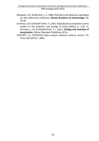 Ecologia de Campo: Ecossistemas Terrestres, de Águas Continentais e Marinhos
PPG Ecologia UFSC 2012
73
Rodrigues, S.R. & Marchini, L. C. 2000. Ocorrência de besouros coprófagos
em dois diferentes ambientes. Revista Brasileira de Entomologia. 44:
35-38
Simmons, L.W. & Ridsdill-Smith, T.J. 2011. Reproductive competition and its
impact on the evolution and ecology of dung beetles, p. 1-20. In:
Simmons, L. W. & Ridsdill-Smith, T. J. (eds.). Ecology and evolution of
dung beetles. Oxford: Blackwell Publishing. 347 p.
STATSOFT, Inc. STATISTICA (data analysis software system), version 7.0.
Tulsa: Stat Soft Inc., 2004.
 