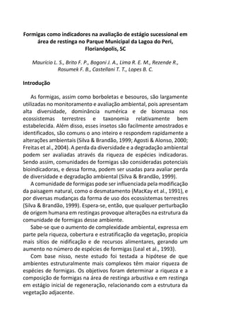 Formigas como indicadores na avaliação de estágio sucessional em
área de restinga no Parque Municipal da Lagoa do Peri,
Florianópolis, SC
Maurício L. S., Brito F. P., Bogoni J. A., Lima R. E. M., Rezende R.,
Rosumek F. B., Castellani T. T., Lopes B. C.
Introdução
As formigas, assim como borboletas e besouros, são largamente
utilizadas no monitoramento e avaliação ambiental, pois apresentam
alta diversidade, dominância numérica e de biomassa nos
ecossistemas terrestres e taxonomia relativamente bem
estabelecida. Além disso, esses insetos são facilmente amostrados e
identificados, são comuns o ano inteiro e respondem rapidamente a
alterações ambientais (Silva & Brandão, 1999; Agosti & Alonso, 2000;
Freitas et al., 2004). A perda da diversidade e a degradação ambiental
podem ser avaliadas através da riqueza de espécies indicadoras.
Sendo assim, comunidades de formigas são consideradas potenciais
bioindicadoras, e dessa forma, podem ser usadas para avaliar perda
de diversidade e degradação ambiental (Silva & Brandão, 1999).
A comunidade de formigas pode ser influenciada pela modificação
da paisagem natural, como o desmatamento (MacKay et al., 1991), e
por diversas mudanças da forma de uso dos ecossistemas terrestres
(Silva & Brandão, 1999). Espera-se, então, que qualquer perturbação
de origem humana em restingas provoque alterações na estrutura da
comunidade de formigas desse ambiente.
Sabe-se que o aumento de complexidade ambiental, expressa em
parte pela riqueza, cobertura e estratificação da vegetação, propicia
mais sítios de nidificação e de recursos alimentares, gerando um
aumento no número de espécies de formigas (Leal et al., 1993).
Com base nisso, neste estudo foi testada a hipótese de que
ambientes estruturalmente mais complexos têm maior riqueza de
espécies de formigas. Os objetivos foram determinar a riqueza e a
composição de formigas na área de restinga arbustiva e em restinga
em estágio inicial de regeneração, relacionando com a estrutura da
vegetação adjacente.
 