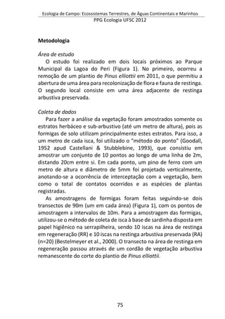 Ecologia de Campo: Ecossistemas Terrestres, de Águas Continentais e Marinhos
PPG Ecologia UFSC 2012
75
Metodologia
Área de estudo
O estudo foi realizado em dois locais próximos ao Parque
Municipal da Lagoa do Peri (Figura 1). No primeiro, ocorreu a
remoção de um plantio de Pinus elliottii em 2011, o que permitiu a
abertura de uma área para recolonização de flora e fauna de restinga.
O segundo local consiste em uma área adjacente de restinga
arbustiva preservada.
Coleta de dados
Para fazer a análise da vegetação foram amostrados somente os
estratos herbáceo e sub-arbustivo (até um metro de altura), pois as
formigas de solo utilizam principalmente estes estratos. Para isso, a
um metro de cada isca, foi utilizado o “método do ponto” (Goodall,
1952 apud Castellani & Stubblebine, 1993), que consistiu em
amostrar um conjunto de 10 pontos ao longo de uma linha de 2m,
distando 20cm entre si. Em cada ponto, um pino de ferro com um
metro de altura e diâmetro de 5mm foi projetado verticalmente,
anotando-se a ocorrência de interceptação com a vegetação, bem
como o total de contatos ocorridos e as espécies de plantas
registradas.
As amostragens de formigas foram feitas seguindo-se dois
transectos de 90m (um em cada área) (Figura 1), com os pontos de
amostragem a intervalos de 10m. Para a amostragem das formigas,
utilizou-se o método de coleta de isca à base de sardinha disposta em
papel higiênico na serrapilheira, sendo 10 iscas na área de restinga
em regeneração (RR) e 10 iscas na restinga arbustiva preservada (RA)
(n=20) (Bestelmeyer et al., 2000). O transecto na área de restinga em
regeneração passou através de um cordão de vegetação arbustiva
remanescente do corte do plantio de Pinus elliottii.
 