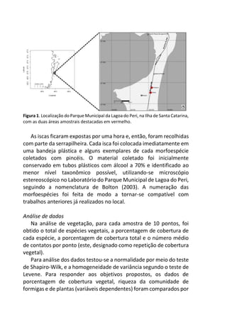 Figura 1. Localização do Parque Municipal da Lagoa do Peri, na Ilha de Santa Catarina,
com as duas áreas amostrais destacadas em vermelho.
As iscas ficaram expostas por uma hora e, então, foram recolhidas
com parte da serrapilheira. Cada isca foi colocada imediatamente em
uma bandeja plástica e alguns exemplares de cada morfoespécie
coletados com pincéis. O material coletado foi inicialmente
conservado em tubos plásticos com álcool a 70% e identificado ao
menor nível taxonômico possível, utilizando-se microscópio
estereoscópico no Laboratório do Parque Municipal de Lagoa do Peri,
seguindo a nomenclatura de Bolton (2003). A numeração das
morfoespécies foi feita de modo a tornar-se compatível com
trabalhos anteriores já realizados no local.
Análise de dados
Na análise de vegetação, para cada amostra de 10 pontos, foi
obtido o total de espécies vegetais, a porcentagem de cobertura de
cada espécie, a porcentagem de cobertura total e o número médio
de contatos por ponto (este, designado como repetição de cobertura
vegetal).
Para análise dos dados testou-se a normalidade por meio do teste
de Shapiro-Wilk, e a homogeneidade de variância segundo o teste de
Levene. Para responder aos objetivos propostos, os dados de
porcentagem de cobertura vegetal, riqueza da comunidade de
formigas e de plantas (variáveis dependentes) foram comparados por
 