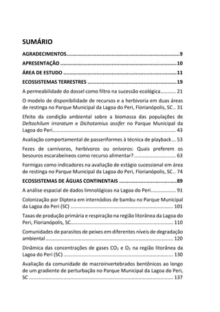 SUMÁRIO
AGRADECIMENTOS...........................................................................9
APRESENTAÇÃO .............................................................................10
ÁREA DE ESTUDO ...........................................................................11
ECOSSISTEMAS TERRESTRES ...........................................................19
A permeabilidade do dossel como filtro na sucessão ecológica........... 21
O modelo de disponibilidade de recursos e a herbivoria em duas áreas
de restinga no Parque Municipal da Lagoa do Peri, Florianópolis, SC.. 31
Efeito da condição ambiental sobre a biomassa das populações de
Deltochilum irroratum e Dichotomius assifer no Parque Municipal da
Lagoa do Peri......................................................................................... 43
Avaliação comportamental de passeriformes à técnica de playback... 53
Fezes de carnívoros, herbívoros ou onívoros: Quais preferem os
besouros escarabeíneos como recurso alimentar? .............................. 63
Formigas como indicadores na avaliação de estágio sucessional em área
de restinga no Parque Municipal da Lagoa do Peri, Florianópolis, SC.. 74
ECOSSISTEMAS DE ÁGUAS CONTINENTAIS ......................................89
A análise espacial de dados limnológicos na Lagoa do Peri.................. 91
Colonização por Diptera em internódios de bambu no Parque Municipal
da Lagoa do Peri (SC) .......................................................................... 101
Taxas de produção primária e respiração na região litorânea da Lagoa do
Peri, Florianópolis, SC.......................................................................... 110
Comunidades de parasitos de peixes em diferentes níveis de degradação
ambiental............................................................................................ 120
Dinâmica das concentrações de gases CO2 e O2 na região litorânea da
Lagoa do Peri (SC) ............................................................................... 130
Avaliação da comunidade de macroinvertebrados bentônicos ao longo
de um gradiente de perturbação no Parque Municipal da Lagoa do Peri,
SC ........................................................................................................ 137
 