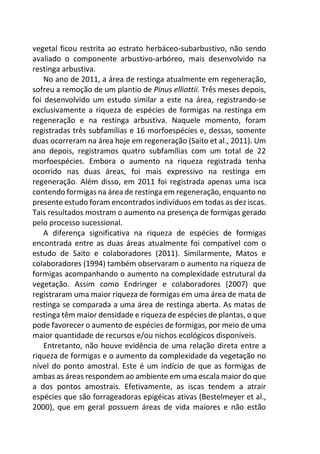vegetal ficou restrita ao estrato herbáceo-subarbustivo, não sendo
avaliado o componente arbustivo-arbóreo, mais desenvolvido na
restinga arbustiva.
No ano de 2011, a área de restinga atualmente em regeneração,
sofreu a remoção de um plantio de Pinus elliottii. Três meses depois,
foi desenvolvido um estudo similar a este na área, registrando-se
exclusivamente a riqueza de espécies de formigas na restinga em
regeneração e na restinga arbustiva. Naquele momento, foram
registradas três subfamílias e 16 morfoespécies e, dessas, somente
duas ocorreram na área hoje em regeneração (Saito et al., 2011). Um
ano depois, registramos quatro subfamílias com um total de 22
morfoespécies. Embora o aumento na riqueza registrada tenha
ocorrido nas duas áreas, foi mais expressivo na restinga em
regeneração. Além disso, em 2011 foi registrada apenas uma isca
contendo formigas na área de restinga em regeneração, enquanto no
presente estudo foram encontrados indivíduos em todas as dez iscas.
Tais resultados mostram o aumento na presença de formigas gerado
pelo processo sucessional.
A diferença significativa na riqueza de espécies de formigas
encontrada entre as duas áreas atualmente foi compatível com o
estudo de Saito e colaboradores (2011). Similarmente, Matos e
colaboradores (1994) também observaram o aumento na riqueza de
formigas acompanhando o aumento na complexidade estrutural da
vegetação. Assim como Endringer e colaboradores (2007) que
registraram uma maior riqueza de formigas em uma área de mata de
restinga se comparada a uma área de restinga aberta. As matas de
restinga têm maior densidade e riqueza de espécies de plantas, o que
pode favorecer o aumento de espécies de formigas, por meio de uma
maior quantidade de recursos e/ou nichos ecológicos disponíveis.
Entretanto, não houve evidência de uma relação direta entre a
riqueza de formigas e o aumento da complexidade da vegetação no
nível do ponto amostral. Este é um indício de que as formigas de
ambas as áreas respondem ao ambiente em uma escala maior do que
a dos pontos amostrais. Efetivamente, as iscas tendem a atrair
espécies que são forrageadoras epigéicas ativas (Bestelmeyer et al.,
2000), que em geral possuem áreas de vida maiores e não estão
 