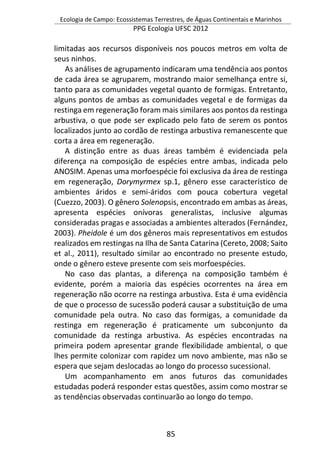 Ecologia de Campo: Ecossistemas Terrestres, de Águas Continentais e Marinhos
PPG Ecologia UFSC 2012
85
limitadas aos recursos disponíveis nos poucos metros em volta de
seus ninhos.
As análises de agrupamento indicaram uma tendência aos pontos
de cada área se agruparem, mostrando maior semelhança entre si,
tanto para as comunidades vegetal quanto de formigas. Entretanto,
alguns pontos de ambas as comunidades vegetal e de formigas da
restinga em regeneração foram mais similares aos pontos da restinga
arbustiva, o que pode ser explicado pelo fato de serem os pontos
localizados junto ao cordão de restinga arbustiva remanescente que
corta a área em regeneração.
A distinção entre as duas áreas também é evidenciada pela
diferença na composição de espécies entre ambas, indicada pelo
ANOSIM. Apenas uma morfoespécie foi exclusiva da área de restinga
em regeneração, Dorymyrmex sp.1, gênero esse característico de
ambientes áridos e semi-áridos com pouca cobertura vegetal
(Cuezzo, 2003). O gênero Solenopsis, encontrado em ambas as áreas,
apresenta espécies onívoras generalistas, inclusive algumas
consideradas pragas e associadas a ambientes alterados (Fernández,
2003). Pheidole é um dos gêneros mais representativos em estudos
realizados em restingas na Ilha de Santa Catarina (Cereto, 2008; Saito
et al., 2011), resultado similar ao encontrado no presente estudo,
onde o gênero esteve presente com seis morfoespécies.
No caso das plantas, a diferença na composição também é
evidente, porém a maioria das espécies ocorrentes na área em
regeneração não ocorre na restinga arbustiva. Esta é uma evidência
de que o processo de sucessão poderá causar a substituição de uma
comunidade pela outra. No caso das formigas, a comunidade da
restinga em regeneração é praticamente um subconjunto da
comunidade da restinga arbustiva. As espécies encontradas na
primeira podem apresentar grande flexibilidade ambiental, o que
lhes permite colonizar com rapidez um novo ambiente, mas não se
espera que sejam deslocadas ao longo do processo sucessional.
Um acompanhamento em anos futuros das comunidades
estudadas poderá responder estas questões, assim como mostrar se
as tendências observadas continuarão ao longo do tempo.
 