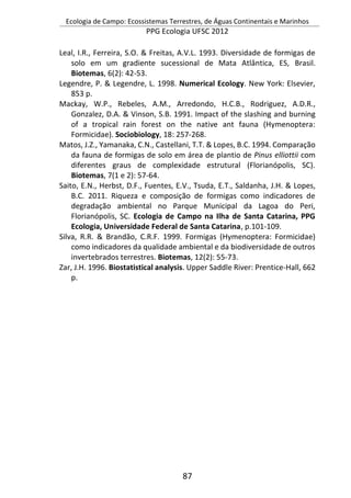 Ecologia de Campo: Ecossistemas Terrestres, de Águas Continentais e Marinhos
PPG Ecologia UFSC 2012
87
Leal, I.R., Ferreira, S.O. & Freitas, A.V.L. 1993. Diversidade de formigas de
solo em um gradiente sucessional de Mata Atlântica, ES, Brasil.
Biotemas, 6(2): 42-53.
Legendre, P. & Legendre, L. 1998. Numerical Ecology. New York: Elsevier,
853 p.
Mackay, W.P., Rebeles, A.M., Arredondo, H.C.B., Rodriguez, A.D.R.,
Gonzalez, D.A. & Vinson, S.B. 1991. Impact of the slashing and burning
of a tropical rain forest on the native ant fauna (Hymenoptera:
Formicidae). Sociobiology, 18: 257-268.
Matos, J.Z., Yamanaka, C.N., Castellani, T.T. & Lopes, B.C. 1994. Comparação
da fauna de formigas de solo em área de plantio de Pinus elliottii com
diferentes graus de complexidade estrutural (Florianópolis, SC).
Biotemas, 7(1 e 2): 57-64.
Saito, E.N., Herbst, D.F., Fuentes, E.V., Tsuda, E.T., Saldanha, J.H. & Lopes,
B.C. 2011. Riqueza e composição de formigas como indicadores de
degradação ambiental no Parque Municipal da Lagoa do Peri,
Florianópolis, SC. Ecologia de Campo na Ilha de Santa Catarina, PPG
Ecologia, Universidade Federal de Santa Catarina, p.101-109.
Silva, R.R. & Brandão, C.R.F. 1999. Formigas (Hymenoptera: Formicidae)
como indicadores da qualidade ambiental e da biodiversidade de outros
invertebrados terrestres. Biotemas, 12(2): 55-73.
Zar, J.H. 1996. Biostatistical analysis. Upper Saddle River: Prentice-Hall, 662
p.
 
