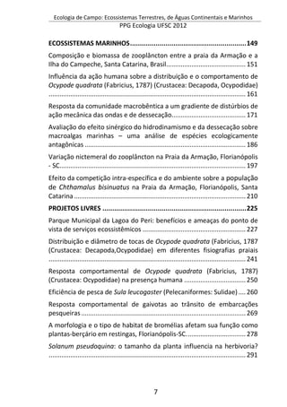 Ecologia de Campo: Ecossistemas Terrestres, de Águas Continentais e Marinhos
PPG Ecologia UFSC 2012
7
ECOSSISTEMAS MARINHOS...........................................................149
Composição e biomassa de zooplâncton entre a praia da Armação e a
Ilha do Campeche, Santa Catarina, Brasil............................................151
Influência da ação humana sobre a distribuição e o comportamento de
Ocypode quadrata (Fabricius, 1787) (Crustacea: Decapoda, Ocypodidae)
.............................................................................................................161
Resposta da comunidade macrobêntica a um gradiente de distúrbios de
ação mecânica das ondas e de dessecação.........................................171
Avaliação do efeito sinérgico do hidrodinamismo e da dessecação sobre
macroalgas marinhas – uma análise de espécies ecologicamente
antagônicas .........................................................................................186
Variação nictemeral do zooplâncton na Praia da Armação, Florianópolis
- SC.......................................................................................................197
Efeito da competição intra-específica e do ambiente sobre a população
de Chthamalus bisinuatus na Praia da Armação, Florianópolis, Santa
Catarina...............................................................................................210
PROJETOS LIVRES .........................................................................225
Parque Municipal da Lagoa do Peri: benefícios e ameaças do ponto de
vista de serviços ecossistêmicos .........................................................227
Distribuição e diâmetro de tocas de Ocypode quadrata (Fabricius, 1787
(Crustacea: Decapoda,Ocypodidae) em diferentes fisiografias praiais
.............................................................................................................241
Resposta comportamental de Ocypode quadrata (Fabricius, 1787)
(Crustacea: Ocypodidae) na presença humana ..................................250
Eficiência de pesca de Sula leucogaster (Pelecaniformes: Sulidae)....260
Resposta comportamental de gaivotas ao trânsito de embarcações
pesqueiras...........................................................................................269
A morfologia e o tipo de habitat de bromélias afetam sua função como
plantas-berçário em restingas, Florianópolis-SC.................................278
Solanum pseudoquina: o tamanho da planta influencia na herbivoria?
.............................................................................................................291
 