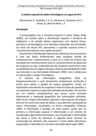 Ecologia de Campo: Ecossistemas Terrestres, de Águas Continentais e Marinhos
PPG Ecologia UFSC 2012
91
A análise espacial de dados limnológicos na Lagoa do Peri
Nascimento, R., Gadelha, Y. E. A., Oliveira, A., Dechoum, M. S.,
Farias, D., Bezerra-Neto, J. F.
Introdução
A preocupação com a temática espacial é muito antiga, Birge
(1895), em estudo sobre a distribuição espacial e temporal de
cladóceros e da relação destes organismos com fatores físicos,
químicos e climatológicos, já as abordava. Alexander Von Humboldt,
no início do século XIX, apresentou a questão espacial como a
“característica total de uma região terrestre”.
Atualmente a distribuição espacial dos elementos do ecossistema
é uma das bases fundamentais para qualquer estudo de
monitoramento. Implicitamente a base ou a razão da maioria das
atividades de monitoramento está no reconhecimento do potencial
de mudança, ou seja, a detecção de que mudanças ocorreram e que
se estabeleceram em alguma direção, além da possibilidade de medir
sua extensão e sua intensidade (Hellawell, 1991). Isto é válido para
as informações e dados limnológicos.
O Sistema de Informações Geográficas (SIG) ou
Geoprocessamento é uma ferramenta amplamente conhecida e
aceita para apoiar a gestão do espaço geográfico, sendo um
importante instrumento de respostas a diversos tipos de questões, e
um excelente suporte ao apoio das tomadas de decisões. Ele consiste
em um sistema computacional que possui como princípio
fundamental a indexação geográfica das informações utilizadas.
Além disso, integra informações espaciais e não espaciais de origens
diversas em uma única base de dados, o que permite a produção de
novas informações, visualizadas na forma cartográfica (Câmara,
1993). A informação é dividida em duas partes, sendo que na
primeira a informação espacial é referenciada a um sistema de
coordenadas (georreferenciamento), com localização e delimitação
das zonas e áreas de interesse. A segunda parte consiste na
composição de atributos não espaciais e reúne dados descritivos,
organizados e tabulados em um banco de dados (Burrough, 1992).
 