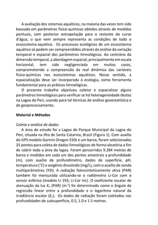 A avaliação dos sistemas aquáticos, na maioria das vezes tem sido
baseada em parâmetros físico-químicos obtidos através de medidas
pontuais, com posterior extrapolação para o restante do curso
d’água, o que nem sempre representa as condições de todo o
ecossistema aquático. Os processos ecológicos de um ecossistema
aquático só podem ser compreendidos através da análise da variação
temporal e espacial dos parâmetros limnológicas. Ao contrário da
dimensão temporal, a abordagem espacial, principalmente em escala
horizontal, tem sido negligenciada em muitos casos,
comprometendo a compreensão da real dinâmica das variáveis
físico-químicas nos ecossistemas aquáticos. Nesse sentido, a
espacialização deve ser incorporada à ecologia, como ferramenta
fundamental para as práticas limnológicas.
O presente trabalho objetivou coletar e espacializar alguns
parâmetros limnológicos para verificar se há heterogeneidade destes
na Lagoa do Peri, usando para tal técnicas de análise geoestatística e
de geoprocessamento.
Material e Métodos
Coleta e análise de dados
A área de estudo foi a Lagoa do Parque Municipal da Lagoa do
Peri, situada na Ilha de Santa Catarina, Brasil (Figura 1). Com auxílio
do GPS modelo Garmin Oregon 550t e um barco, foram selecionados
25 pontos para coleta de dados limnológicos de forma aleatória a fim
de cobrir toda a área da lagoa. Foram percorridos 9.284 metros de
barco e medidos em cada um dos pontos amostrais a profundidade
(m), com auxílio de profundímetro, dados de superfície, pH,
temperatura (°C) e oxigênio dissolvido (mg/L), com o auxílio de sonda
multiparâmetros (YSI). A radiação fotossinteticamente ativa (PAR)
também foi mensurada utilizando-se o radiômetro Li-Cor com o
sensor esférico (modelo LI 193; Li-Cor Inc). O coeficiente escalar de
atenuação da luz Ko (PAR) (m-1
) foi determinado como o ângulo da
regressão linear entre a profundidade e o logaritmo natural da
irradiância escalar (Eo). Os dados de radiação foram coletados nas
profundidades de subsuperfície, 0.5, 1.0 e 1.5 metros.
 