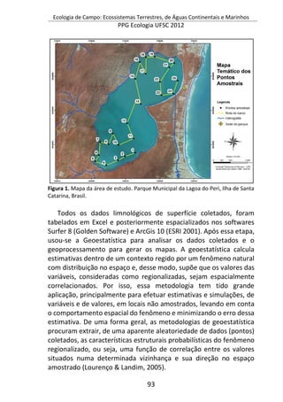 Ecologia de Campo: Ecossistemas Terrestres, de Águas Continentais e Marinhos
PPG Ecologia UFSC 2012
93
Figura 1. Mapa da área de estudo. Parque Municipal da Lagoa do Peri, Ilha de Santa
Catarina, Brasil.
Todos os dados limnológicos de superfície coletados, foram
tabelados em Excel e posteriormente espacializados nos softwares
Surfer 8 (Golden Software) e ArcGis 10 (ESRI 2001). Após essa etapa,
usou-se a Geoestatística para analisar os dados coletados e o
geoprocessamento para gerar os mapas. A geoestatística calcula
estimativas dentro de um contexto regido por um fenômeno natural
com distribuição no espaço e, desse modo, supõe que os valores das
variáveis, consideradas como regionalizadas, sejam espacialmente
correlacionados. Por isso, essa metodologia tem tido grande
aplicação, principalmente para efetuar estimativas e simulações, de
variáveis e de valores, em locais não amostrados, levando em conta
o comportamento espacial do fenômeno e minimizando o erro dessa
estimativa. De uma forma geral, as metodologias de geoestatística
procuram extrair, de uma aparente aleatoriedade de dados (pontos)
coletados, as características estruturais probabilísticas do fenômeno
regionalizado, ou seja, uma função de correlação entre os valores
situados numa determinada vizinhança e sua direção no espaço
amostrado (Lourenço & Landim, 2005).
 
