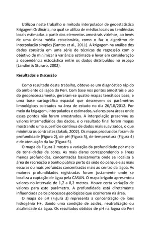 Utilizou neste trabalho o método interpolador de geoestatística
Krigagem Ordinária, no qual se utiliza de médias locais ou tendências
locais estimadas a partir dos elementos amostrais vizinhos, ao invés
de uma única média estacionária, como o faz o algoritmo de
interpolação simples (Santos et al., 2011). A krigagem na análise dos
dados consistiu em uma série de técnicas de regressão com o
objetivo de minimizar a variância estimada e levar em consideração
a dependência estocástica entre os dados distribuídos no espaço
(Landim & Sturaro, 2002).
Resultados e Discussão
Como resultado deste trabalho, obteve-se um diagnóstico rápido
do ambiente da lagoa do Peri. Com base nos pontos amostrais e uso
do geoprocessamento, geraram-se quatro mapas temáticos base, e
uma base cartográfica espacial que descrevem os parâmetros
limnológicos coletados na área de estudo no dia 26/10/2012. Por
meio da krigagem, interpolados e estimados, valores para áreas onde
esses pontos não foram amostrados. A interpolação preservou os
valores intermediários dos dados, e o resultado final foram mapas
mostrando uma superfície contínua de dados mais suavizados, o que
minimiza os contrastes (Jakob, 2002). Os mapas produzidos foram de
profundidade (Figura 2), de pH (Figura 3), de temperatura (Figura 4)
e de atenuação da luz (Figura 5).
O mapa da Figura 2 mostra a variação da profundidade por meio
de tonalidades de cores. As mais claras correspondendo a áreas
menos profundidas, concentradas basicamente onde se localiza a
área de recreação e banho público perto da sede do parque e as mais
escuras ou mais profundas concentradas mais ao centro da lagoa. As
maiores profundidades registradas foram justamente onde se
localiza a captação de água pela CASAN. O mapa krigado apresentou
valores no intervalo de 1,7 a 8,2 metros. Houve certa variação de
valores para este parâmetro. A profundidade está diretamente
influenciada pelos processos geológicos que ocorreram na área.
O mapa de pH (Figura 3) representa a concentração de íons
hidrogênio H+, dando uma condição de acidez, neutralização ou
alcalinidade da água. Os resultados obtidos de pH na lagoa do Peri
 