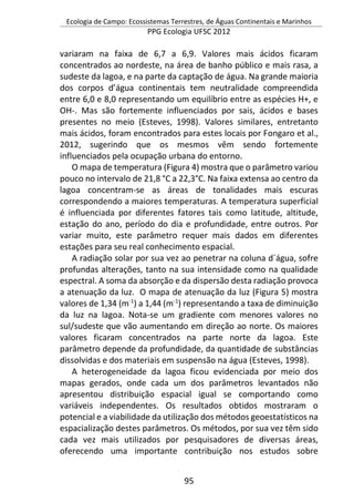 Ecologia de Campo: Ecossistemas Terrestres, de Águas Continentais e Marinhos
PPG Ecologia UFSC 2012
95
variaram na faixa de 6,7 a 6,9. Valores mais ácidos ficaram
concentrados ao nordeste, na área de banho público e mais rasa, a
sudeste da lagoa, e na parte da captação de água. Na grande maioria
dos corpos d’água continentais tem neutralidade compreendida
entre 6,0 e 8,0 representando um equilíbrio entre as espécies H+, e
OH-. Mas são fortemente influenciados por sais, ácidos e bases
presentes no meio (Esteves, 1998). Valores similares, entretanto
mais ácidos, foram encontrados para estes locais por Fongaro et al.,
2012, sugerindo que os mesmos vêm sendo fortemente
influenciados pela ocupação urbana do entorno.
O mapa de temperatura (Figura 4) mostra que o parâmetro variou
pouco no intervalo de 21,8 °C a 22,3°C. Na faixa extensa ao centro da
lagoa concentram-se as áreas de tonalidades mais escuras
correspondendo a maiores temperaturas. A temperatura superficial
é influenciada por diferentes fatores tais como latitude, altitude,
estação do ano, período do dia e profundidade, entre outros. Por
variar muito, este parâmetro requer mais dados em diferentes
estações para seu real conhecimento espacial.
A radiação solar por sua vez ao penetrar na coluna d´água, sofre
profundas alterações, tanto na sua intensidade como na qualidade
espectral. A soma da absorção e da dispersão desta radiação provoca
a atenuação da luz. O mapa de atenuação da luz (Figura 5) mostra
valores de 1,34 (m-1
) a 1,44 (m-1
) representando a taxa de diminuição
da luz na lagoa. Nota-se um gradiente com menores valores no
sul/sudeste que vão aumentando em direção ao norte. Os maiores
valores ficaram concentrados na parte norte da lagoa. Este
parâmetro depende da profundidade, da quantidade de substâncias
dissolvidas e dos materiais em suspensão na água (Esteves, 1998).
A heterogeneidade da lagoa ficou evidenciada por meio dos
mapas gerados, onde cada um dos parâmetros levantados não
apresentou distribuição espacial igual se comportando como
variáveis independentes. Os resultados obtidos mostraram o
potencial e a viabilidade da utilização dos métodos geoestatísticos na
espacialização destes parâmetros. Os métodos, por sua vez têm sido
cada vez mais utilizados por pesquisadores de diversas áreas,
oferecendo uma importante contribuição nos estudos sobre
 