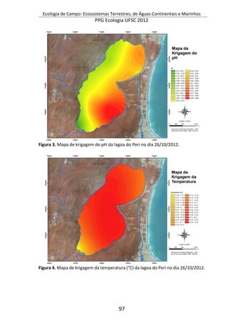 Ecologia de Campo: Ecossistemas Terrestres, de Águas Continentais e Marinhos
PPG Ecologia UFSC 2012
97
Figura 3. Mapa de krigagem do pH da lagoa do Peri no dia 26/10/2012.
Figura 4. Mapa de krigagem da temperatura (°C) da lagoa do Peri no dia 26/10/2012.
 