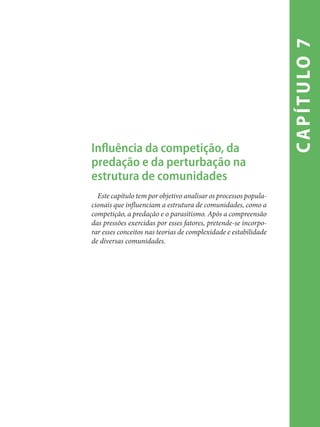 capítulo7
Influência da competição, da
predação e da perturbação na
estrutura de comunidades
Este capítulo tem por objetivo analisar os processos popula-
cionais que influenciam a estrutura de comunidades, como a
competição, a predação e o parasitismo. Após a compreensão
das pressões exercidas por esses fatores, pretende-se incorpo-
rar esses conceitos nas teorias de complexidade e estabilidade
de diversas comunidades.
 