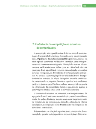 103Influência da competição, da predação e da perturbação na estrutura de comunidades
7.1 Influência da competição na estrutura
de comunidades
A competição interespecífica atua de forma central na mode-
lagem de comunidades, tanto na formação como na estruturação
delas. O princípio de exclusão competitiva prevê que, se duas ou
mais espécies competem por recursos limitados, uma delas per-
manecerá e as outras se extinguirão. No capítulo anterior afirma-
mos que a diferenciação de nichos pode ser efetuada de diversas
maneiras, desde a partilha de recursos, passando pelas separações
espaciais e temporais, ou dependendo de certas condições ambien-
tais. Na prática, a competição pode ser analisada através de expe-
rimentos de remoção ou adição de espécies em uma comunida-
de, monitorando as respostas das outras espécies. Mas atualmente
existem críticas ao papel fundamental que a competição ocuparia
na estruturação da comunidade. Sabemos que, mesmo quando a
competição é intensa, ainda assim as espécies coexistem.
A natureza de mosaico do ambiente e o comportamento de
agregação de espécies tornam a coexistência possível, sem diferen-
ciação de nichos. Portanto, mesmo sendo uma força importante
na estruturação da comunidade, afetando a abundância relativa
das espécies, a competição não é determinante na composição de
espécies da comunidade.
Existem visões em relação à organização e à estruturação de co-
munidades que dão mais importância à competição e à diferencia-
 