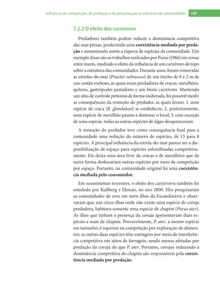 105Influência da competição, da predação e da perturbação na estrutura de comunidades
7.2.2 O efeito dos carnívoros
Predadores também podem reduzir a dominância competitiva
das suas presas, produzindo uma coexistência mediada por preda-
ção e aumentando assim a riqueza de espécies da comunidade. Um
exemplo disso são os trabalhos realizados por Paine (1966) em zonas
entre marés, medindo o efeito da influência de um carnívoro de topo
sobre a estrutura das comunidades. Durante anos, foram removidas
as estrelas-do-mar (Pisaster ochraceus) de um trecho de 8 x 2 m de
um costão rochoso, as quais eram predadoras de cracas, mexilhões,
quítons, gastrópodes pastadores e um búzio carnívoro. Mantendo
um sítio de controle próximo de forma inalterada, foi possível medir
as consequências da remoção do predador, as quais foram: 1. uma
espécie de craca (B. glandulase) se estabeleceu; 2. posteriormente,
uma espécie de mexilhão passou a dominar o local; 3. com exceção
de uma espécie, todas as outras espécies de algas desapareceram.
A remoção do predador teve como consequência final para a
comunidade uma redução do número de espécies, de 15 para 8
espécies. A principal influência da estrela-do-mar parece ser a dis-
ponibilização de espaço para espécies subordinadas competitiva-
mente. Ela deixa uma área livre de cracas e de mexilhões que de
outra forma deslocariam outras espécies por meio de competição
por espaço. Portanto, na comunidade original há uma coexistên-
cia mediada pelo consumidor.
Em ecossistemas terrestres, o efeito dos carnívoros também foi
estudado por Kullberg e Ekman, no ano 2000. Eles pesquisaram
as comunidades de aves em nove ilhas da Escandinávia e obser-
varam que, nas cinco ilhas onde não existe uma espécie de coruja
predadora, habitava somente uma espécie de chapim (Parus ater).
As ilhas que tinham a presença da coruja apresentavam duas es-
pécies a mais de chapim. Provavelmente, P. ater, a menor espécie
em tamanho, é superior na competição por exploração de alimen-
tos; as outras duas espécies têm vantagens por meio de interferên-
cia competitiva em sítios de forrageio, sendo menos afetadas por
predação da coruja do que P. ater. Portanto, corujas reduzindo a
dominância competitiva do chapim são responsáveis pela coexis-
tência mediada por predação.
 