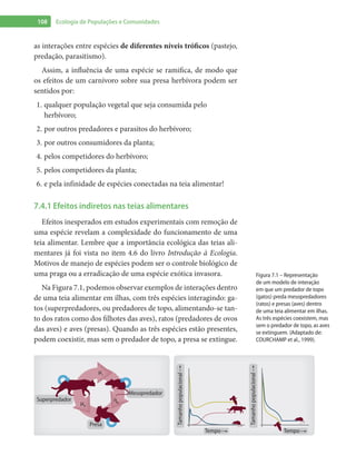108 Ecologia de Populações e Comunidades
as interações entre espécies de diferentes níveis tróficos (pastejo,
predação, parasitismo).
Assim, a influência de uma espécie se ramifica, de modo que
os efeitos de um carnívoro sobre sua presa herbívora podem ser
sentidos por:
qualquer população vegetal que seja consumida pelo1.	
herbívoro;
por outros predadores e parasitos do herbívoro;2.	
por outros consumidores da planta;3.	
pelos competidores do herbívoro;4.	
pelos competidores da planta;5.	
e pela infinidade de espécies conectadas na teia alimentar!6.	
7.4.1 Efeitos indiretos nas teias alimentares
Efeitos inesperados em estudos experimentais com remoção de
uma espécie revelam a complexidade do funcionamento de uma
teia alimentar. Lembre que a importância ecológica das teias ali-
mentares já foi vista no item 4.6 do livro Introdução à Ecologia.
Motivos de manejo de espécies podem ser o controle biológico de
uma praga ou a erradicação de uma espécie exótica invasora.
Na Figura 7.1, podemos observar exemplos de interações dentro
de uma teia alimentar em ilhas, com três espécies interagindo: ga-
tos (superpredadores, ou predadores de topo, alimentando-se tan-
to dos ratos como dos filhotes das aves), ratos (predadores de ovos
das aves) e aves (presas). Quando as três espécies estão presentes,
podem coexistir, mas sem o predador de topo, a presa se extingue.
Presa
Superpredador
Mesopredador
ηb
μr
μb
Tamanhopopulacional
Tempo
Tamanhopopulacional
Tempo
Figura 7.1 – Representação
de um modelo de interação
em que um predador de topo
(gatos) preda mesopredadores
(ratos) e presas (aves) dentro
de uma teia alimentar em ilhas.
As três espécies coexistem, mas
sem o predador de topo, as aves
se extinguem. (Adaptado de:
COURCHAMP et al., 1999).
 