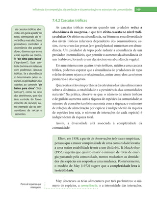 109Influência da competição, da predação e da perturbação na estrutura de comunidades
7.4.2 Cascatas tróficas
As cascatas tróficas ocorrem quando um predador reduz a
abundância da sua presa, o que tem efeito cascata no nível trófi-
co abaixo. Os efeitos na abundância, na biomassa e na diversidade
dos níveis tróficos inferiores dependerão dos consumidores; as-
sim, os recursos das presas (em geral plantas) aumentam em abun-
dância. Um predador de topo pode reduzir a abundância de um
predador intermediário, que permite o aumento da abundância de
um herbívoro, levando a um decréscimo na abundância vegetal.
Em um sistema com quatro níveis tróficos, sujeito a uma cascata
trófica, podemos esperar que a abundância de predadores de topo
e de herbívoros sejam correlacionadas, assim como dos carnívoros
primários e dos vegetais.
Qual seria então a importância da estrutura das teias alimentares
sobre a dinâmica, a estabilidade e a persistência das comunidades
naturais? Na prática, observa-se que: o número de níveis tróficos
e de guildas aumenta com a riqueza de espécies da comunidade; o
número de conexões também aumenta com a riqueza; e o número
de relações de alimentação por espécie é independente da riqueza
de espécies (ou seja, o número de interações de cada espécie) é
independente da riqueza total.
Assim, a diversidade está associada à complexidade da
comunidade!
Elton, em 1958, a partir de observações teóricas e empíricas,
pensou que a maior complexidade de uma comunidade levaria
a uma maior estabilidade frente a um distúrbio. Já MacArthur
(1955) sugeriu que quanto maior o número de rotas de ener-
gia passando pela comunidade, menos mudariam as densida-
des das espécies em resposta a uma mudança. Posteriormente,
o modelo de May (1972) sugere que a complexidade leva à
instabilidade.
May descreveu as teias alimentares por três parâmetros: o nú-
mero de espécies, a conectância, e a intensidade das interações.
As cascatas tróficas são
vistasemgeralapartirdo
topo, começando do ní-
vel trófico mais alto. Se os
predadores controlam a
abundância dos pasteja-
dores, dizemos que esses
estão sujeitos ao contro-
le “de cima para baixo”
(“top-down”). Esse con-
troledominaemsistemas
com poderosas cascatas
tróficas. Se a abundância
é determinada pelos re-
cursos, os predadores são
sujeitos ao controle “de
baixo para cima” (“bot-
tom-up”), como no caso
dos detritívoros, que não
têm controle do forne-
cimento do recurso; ou-
tro exemplo são os con-
sumidores de néctar e
sementes.
Pares de espécies que
interagem.
 