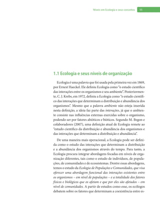 11Níveis em Ecologia e seus conceitos
1.1 Ecologia e seus níveis de organização
Ecologia é uma palavra que foi usada pela primeira vez em 1869,
por Ernest Haeckel. Ele definiu Ecologia como “o estudo científico
das interações entre os organismos e seu ambiente”. Posteriormen-
te, C. J. Krebs, em 1972, definiu a Ecologia como “o estudo científi-
co das interações que determinam a distribuição e abundância dos
organismos”. Mesmo que a palavra ambiente não esteja inserida
nesta definição, a ideia faz parte das interações, já que o ambien-
te consiste nas influências externas exercidas sobre o organismo,
podendo ser por fatores abióticos e bióticos. Segundo M. Begon e
colaboradores (2007), uma definição atual de Ecologia remete ao
“estudo científico da distribuição e abundância dos organismos e
das interações que determinam a distribuição e abundância”.
De uma maneira mais operacional, a Ecologia pode ser defini-
da como o estudo das interações que determinam a distribuição
e a abundância dos organismos através do tempo. Para tanto, a
Ecologia procura integrar abordagens focadas em níveis de orga-
nização diferentes, tais como o estudo de indivíduos, de popula-
ções, de comunidades e de ecossistemas. Dentre essas abordagens,
temos o estudo da Ecologia de Populações e Comunidades, que visa
oferecer uma abordagem funcional das interações existentes entre
os organismos – em nível de populações – e a totalidade dos fatores
físicos e biológicos que os afetam e que por eles são afetados – em
nível de comunidades. A partir de estudos como esse, os ecólogos
debatem sobre os fatores que determinam a coexistência entre es-
 