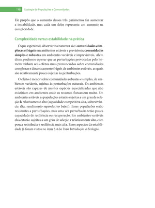 110 Ecologia de Populações e Comunidades
Ele propôs que o aumento desses três parâmetros faz aumentar
a instabilidade, mas cada um deles representa um aumento na
complexidade.
Complexidade versus estabilidade na prática
O que esperamos observar na natureza são: comunidades com-
plexas e frágeis em ambientes estáveis e previsíveis; comunidades
simples e robustas em ambientes variáveis e imprevisíveis. Além
disso, podemos esperar que as perturbações provocadas pelo ho-
mem tenham seus efeitos mais pronunciados sobre comunidades
complexas e dinamicamente frágeis de ambientes estáveis, as quais
são relativamente pouco sujeitas às perturbações.
O efeito é menor sobre comunidades robustas e simples, de am-
bientes variáveis, sujeitas às perturbações naturais. Os ambientes
estáveis são capazes de manter espécies especializadas que não
existiriam em ambientes onde os recursos flutuassem muito. Em
ambientes estáveis as populações estarão sujeitas a um grau de sele-
ção k relativamente alto (capacidade competitiva alta, sobrevivên-
cia alta, rendimento reprodutivo baixo). Essas populações serão
resistentes a perturbações, mas uma vez perturbadas terão pouca
capacidade de resiliência ou recuperação. Em ambientes variáveis
elas estarão sujeitas a um grau de seleção r relativamente alto, com
pouca resistência e resiliência mais alta. Esses aspectos da estabili-
dade já foram vistos no item 3.4 do livro Introdução à Ecologia.
 