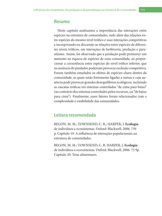 111Influência da competição, da predação e da perturbação na estrutura de comunidades
Resumo
Neste capítulo analisamos a importância das interações entre
espécies na estrutura de comunidades, indo além das relações en-
tre espécies do mesmo nível trófico e suas interações competitivas
e incorporando na discussão as relações entre espécies de diferen-
tes níveis tróficos, em interações de herbivoria, predação e para-
sitismo. Assim, foi observado que a predação pode promover um
aumento na riqueza de espécies de uma comunidade, ao propor-
cionar a coexistência entre espécies do nível trófico inferior, que
na ausência do predador poderiam provocar exclusão competitiva.
Foram também estudados os efeitos de espécies-chave dentro da
comunidade, as quais estão fortemente ligadas a outras e cuja au-
sência pode provocar grandes desequilíbrios ecológicos, incluindo
as cascatas tróficas em sistemas controlados “de cima para baixo”
(ao contrário dos sistemas controlados pelos recursos, ou “de baixo
para cima”). Finalmente, esses fatores foram relacionados com a
complexidade e estabilidade das comunidades.
Leitura recomendada
BEGON, M. M.; TOWNSEND, C. R.; HARPER, J. Ecologia:
de indivíduos a ecossistemas. Oxford: Blackwell, 2006. 759
p. Capítulo 19: A influência de interações populacionais na
estrutura de comunidades.
BEGON, M. M.; TOWNSEND, C. R. HARPER, J. Ecologia:
de indivíduos a ecossistemas. Oxford: Blackwell, 2006. 75 9p.
Capítulo 20: Teias alimentares.
 