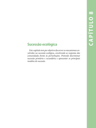 capítulo8
Sucessão ecológica
Este capítulo tem por objetivo descrever os mecanismos en-
volvidos na sucessão ecológica, envolvendo as respostas das
comunidades frente às perturbações. Pretende discriminar
sucessão primária e secundária e apresentar os principais
modelos de sucessão.
 