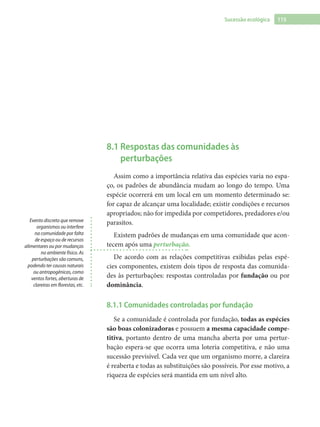 115Sucessão ecológica
8.1 Respostas das comunidades às
perturbações
Assim como a importância relativa das espécies varia no espa-
ço, os padrões de abundância mudam ao longo do tempo. Uma
espécie ocorrerá em um local em um momento determinado se:
for capaz de alcançar uma localidade; existir condições e recursos
apropriados; não for impedida por competidores, predadores e/ou
parasitos.
Existem padrões de mudanças em uma comunidade que acon-
tecem após uma perturbação.
De acordo com as relações competitivas exibidas pelas espé-
cies componentes, existem dois tipos de resposta das comunida-
des às perturbações: respostas controladas por fundação ou por
dominância.
8.1.1 Comunidades controladas por fundação
Se a comunidade é controlada por fundação, todas as espécies
são boas colonizadoras e possuem a mesma capacidade compe-
titiva, portanto dentro de uma mancha aberta por uma pertur-
bação espera-se que ocorra uma loteria competitiva, e não uma
sucessão previsível. Cada vez que um organismo morre, a clareira
é reaberta e todas as substituições são possíveis. Por esse motivo, a
riqueza de espécies será mantida em um nível alto.
Evento discreto que remove
organismos ou interfere
na comunidade por falta
de espaço ou de recursos
alimentares ou por mudanças
no ambiente físico. As
perturbações são comuns,
podendo ter causas naturais
ou antropogênicas, como
ventos fortes, aberturas de
clareiras em florestas, etc.
 