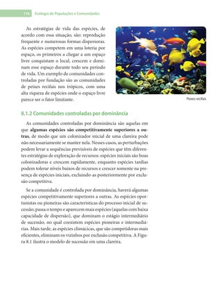 116 Ecologia de Populações e Comunidades
As estratégias de vida das espécies, de
acordo com essa situação, são: reprodução
frequente e numerosas formas dispersoras.
As espécies competem em uma loteria por
espaço, os primeiros a chegar a um espaço
livre conquistam o local, crescem e domi-
nam esse espaço durante todo seu período
de vida. Um exemplo de comunidades con-
troladas por fundação são as comunidades
de peixes recifais nos trópicos, com uma
alta riqueza de espécies onde o espaço livre
parece ser o fator limitante.
8.1.2 Comunidades controladas por dominância
As comunidades controladas por dominância são aquelas em
que algumas espécies são competitivamente superiores a ou-
tras, de modo que um colonizador inicial de uma clareira pode
não necessariamente se manter nela. Nesses casos, as perturbações
podem levar a sequências previsíveis de espécies que têm diferen-
tes estratégias de exploração de recursos: espécies iniciais são boas
colonizadoras e crescem rapidamente, enquanto espécies tardias
podem tolerar níveis baixos de recursos e crescer somente na pre-
sença de espécies iniciais, excluindo-as posteriormente por exclu-
são competitiva.
Se a comunidade é controlada por dominância, haverá algumas
espécies competitivamente superiores a outras. As espécies opor-
tunistas ou pioneiras são características do processo inicial de su-
cessão; passa o tempo e aparecem mais espécies (aquelas com baixa
capacidade de dispersão), que dominam o estágio intermediário
de sucessão, no qual coexistem espécies pioneiras e intermediá-
rias. Mais tarde, as espécies climácicas, que são competidoras mais
eficientes, eliminam os vizinhos por exclusão competitiva. A Figu-
ra 8.1 ilustra o modelo de sucessão em uma clareira.
Peixes recifais
 