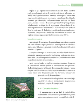 119Sucessão ecológica
Supõe-se que espécies sucessionais iniciais em dunas facilitem
espécies tardias pela adição de matéria orgânica ao solo e pelo au-
mento da disponibilidade de umidade e nitrogênio. Entretanto,
experimentos adicionando sementes e transplantando plântulas
mostram que há espécies tardias capazes de germinar em dunas
jovens. Assim, o sucesso de colonização é restrito principalmente
pela limitação na dispersão de sementes e pela predação de se-
mentes por roedores. Dessa forma, a sucessão em dunas pode ser
descrita em termos de dinâmicas transitórias de colonização e des-
locamento competitivo, e não como resultado de facilitação por
espécies iniciais seguidas por deslocamento competitivo.
Sucessão secundária
A sequência de espécies é denominada de sucessão secundária
nos casos em que a vegetação de uma área foi parcial ou completa-
mente removida, mas permanecem solos bem desenvolvidos, com
sementes e esporos.
Exemplos deste tipo de sucessão são: perda localizada de árvo-
res devido a doenças, ventos fortes, fogo ou tombamento; aban-
dono após cultivo em propriedades rurais (também chamada de
sucessão em campos abandonados).
Após a perturbação, as espécies colonizam e muitos elementos
da comunidade anterior podem se estabelecer na área perturba-
da. Isso inclui o desenvolvimento de sementes dormentes, ovos ou
estágios larvares resistentes, adultos que sobreviveram aos danos.
Mas a maior fonte de colonizadores é a dispersão, com espécies
provenientes de áreas vizinhas.
A escala espacial dos fragmentos varia com o tipo
de distúrbio, criando mosaicos com fragmentos de
diferentes estágios de recuperação.
8.3.1 Conceito de clímax
A sucessão chega a um fim? Se os indivíduos
que morrem são substituídos por indivíduos jovens
da mesma espécie, ocorrerá um equilíbrio estável.
Clareira dentro de uma floresta tropical
 