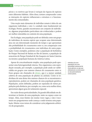 12 Ecologia de Populações e Comunidades
pécies e os motivos que levam à variação da riqueza de espécies
entre diferentes hábitats. Além disso, tentam compreender como
as interações de espécies influenciam a estrutura e o funciona-
mento das comunidades.
Uma noção mais elementar de indivíduo remete à ideia de um
organismo individual, e este é a unidade mais fundamental em
Ecologia. Porém, quando encontramos um conjunto de indivídu-
os, algumas propriedades particulares são evidenciadas e podem
ser melhor entendidas no contexto de uma população.
Em Ecologia, uma população pode ser definida como um grupo
de indivíduos da mesma espécie que ocupam uma determinada
área em um determinado momento do tempo e que apresentam
alta probabilidade de cruzamentos entre si, em comparação com
a probabilidade de cruzamentos com indivíduos de outra popu-
lação. Como exemplos, podemos citar a população de borboletas
do Parque Nacional de Itatiaia no Rio de Janeiro, a população de
araucárias do Parque Estadual de São Joaquim em Santa Catarina
ou mesmo a população humana da América Latina.
Apesar de conceitualmente simples, uma população pode apre-
sentar uma heterogeneidade interna. Nos organismos com repro-
dução sexuada, por exemplo, a população pode ainda ser subdi-
vidida em grupos com maiores chances de cruzamento entre si.
Esses grupos são chamados de demes, que é a menor unidade
coletiva de uma população de plantas ou animais. Como os in-
divíduos de uma deme têm maiores chances de se encontrarem e
reproduzirem, podem ser chamados de uma população genética.
Populações, assim definidas, podem ser separadas de outras po-
pulações pela distância, por exemplo, ou, como seria melhor dizer,
apresentam algum grau de isolamento espacial.
Em razão dessas particularidades, há grande dificuldade em de-
terminar os limites de uma população, tanto no espaço como no
tempo. Aliás, esses limites são muitas vezes vagos, e não é inco-
mum nos perguntarmos onde começa e onde termina uma popu-
lação. Muitas vezes temos de considerar certo julgamento arbitrá-
rio do pesquisador.
Indivíduos de uma
população com uma
quantidade substancial de
trocas gênicas, ou seja, que
efetivamente se entrecruzam
ou são potencialmente
entrecruzáveis.
 